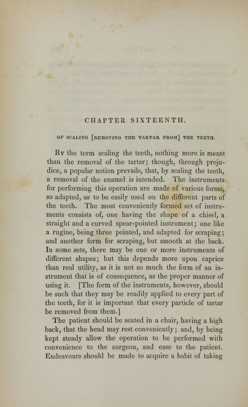 OF SCALING [REMOVING THE TARTAR FROM] THE TEETH. By the term scaling the teeth, nothing more is meant than the removal of the tartar; though, through preju- dice, a popular notion prevails, that, by scaling the teeth, a removal of the enamel is intended. The instruments for performing this operation are made of various forms, so adapted, as to be easily used on the different parts of the teeth. The most conveniently formed set of instru- ments consists of, one having the shape of a chisel, a straight and a curved spear-pointed instrument; one like a rugine, being three pointed, and adapted for scraping; and another form for scraping, but smooth at the back. In some sets, there may be one or more instruments of different shapes; but this depends more upon caprice than real utility, as it is not so much the form of an in- strument that is of consequence, as the proper manner of using it. [The form of the instruments, however, should be such that they may be readily applied to every part of the teeth, for it is important that every particle of tartar be removed from them.] The patient should be seated in a chair, having a high back, that the head may rest conveniently; and, by being kept steady allow the operation to be performed with convenience to the surgeon, and ease to the patient. Endeavours should be made to acquire a habit of taking