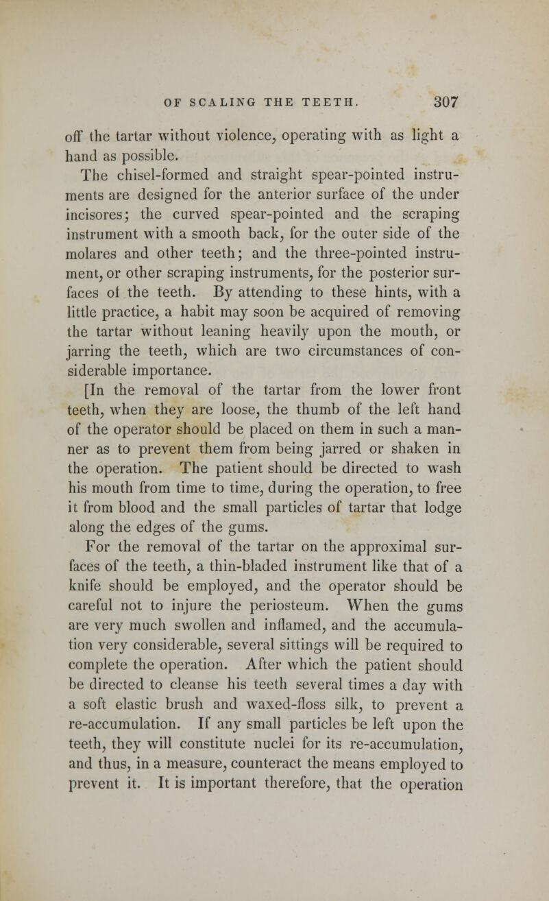 off the tartar without violence, operating with as light a hand as possible. The chisel-formed and straight spear-pointed instru- ments are designed for the anterior surface of the under incisores; the curved spear-pointed and the scraping instrument with a smooth back, for the outer side of the molares and other teeth; and the three-pointed instru- ment, or other scraping instruments, for the posterior sur- faces of the teeth. By attending to these hints, with a little practice, a habit may soon be acquired of removing the tartar without leaning heavily upon the mouth, or jarring the teeth, which are two circumstances of con- siderable importance. [In the removal of the tartar from the lower front teeth, when they are loose, the thumb of the left hand of the operator should be placed on them in such a man- ner as to prevent them from being jarred or shaken in the operation. The patient should be directed to wash his mouth from time to time, during the operation, to free it from blood and the small particles of tartar that lodge along the edges of the gums. For the removal of the tartar on the approximal sur- faces of the teeth, a thin-bladed instrument like that of a knife should be employed, and the operator should be careful not to injure the periosteum. When the gums are very much swollen and inflamed, and the accumula- tion very considerable, several sittings will be required to complete the operation. After which the patient should be directed to cleanse his teeth several times a day with a soft elastic brush and waxed-floss silk, to prevent a re-accumulation. If any small particles be left upon the teeth, they will constitute nuclei for its re-accumulation, and thus, in a measure, counteract the means employed to prevent it. It is important therefore, that the operation