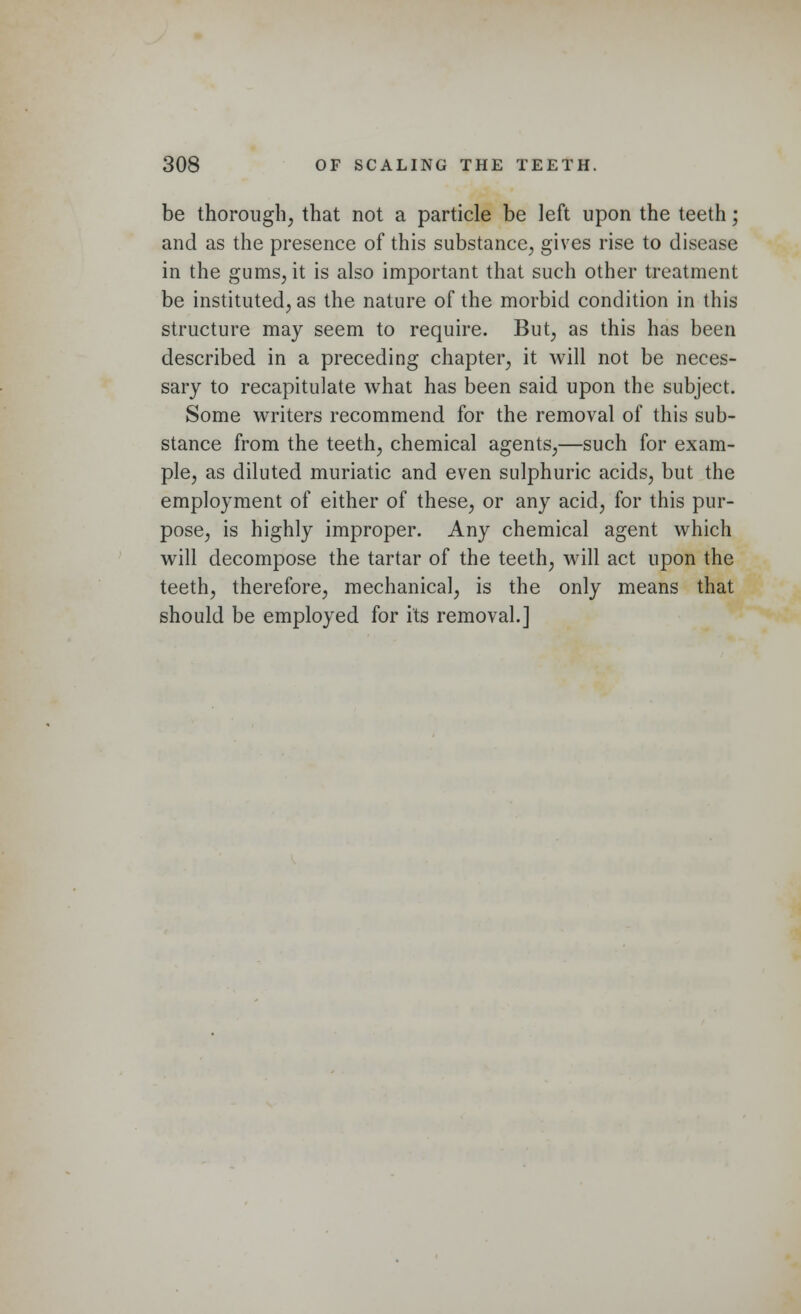 be thorough, that not a particle be left upon the teeth; and as the presence of this substance., gives rise to disease in the gums, it is also important that such other treatment be instituted., as the nature of the morbid condition in this structure may seem to require. But, as this has been described in a preceding chapter, it will not be neces- sary to recapitulate what has been said upon the subject. Some writers recommend for the removal of this sub- stance from the teeth, chemical agents,—such for exam- ple, as diluted muriatic and even sulphuric acids, but the employment of either of these, or any acid, for this pur- pose, is highly improper. Any chemical agent which will decompose the tartar of the teeth, will act upon the teeth, therefore, mechanical, is the only means that should be employed for its removal.]