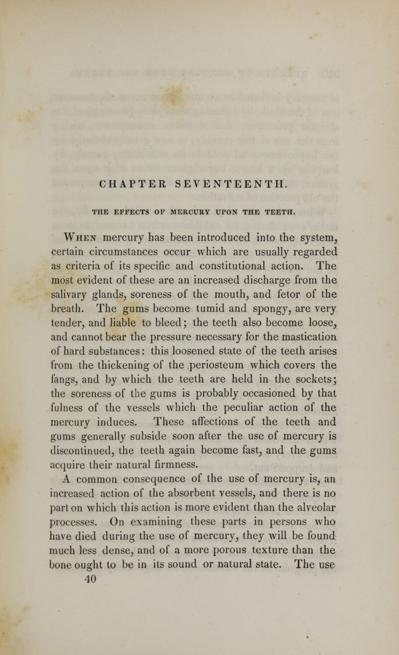 THE EFFECTS OF MERCURY UPON THE TEETH. When mercury has been introduced into the system, certain circumstances occur which are usually regarded as criteria of its specific and constitutional action. The most evident of these are an increased discharge from the salivary glands, soreness of the mouth, and fetor of the breath. The gums become tumid and spongy, are very tender, and liable to bleed; the teeth also become loose, and cannot bear the pressure necessary for the mastication of hard substances: this loosened state of the teeth arises from the thickening of the periosteum which covers the fangs, and by which the teeth are held in the sockets; the soreness of the gums is probably occasioned by that fulness of the vessels which the peculiar action of the mercury induces. These affections of the teeth and gums generally subside soon after the use of mercury is discontinued, the teeth again become fast, and the gums acquire their natural firmness. A common consequence of the use of mercury is, an increased action of the absorbent vessels, and there is no part on which this action is more evident than the alveolar processes. On examining these parts in persons who have died during the use of mercury, they will be found much less dense, and of a more porous texture than the bone ought to be in its sound or natural state. The use 40
