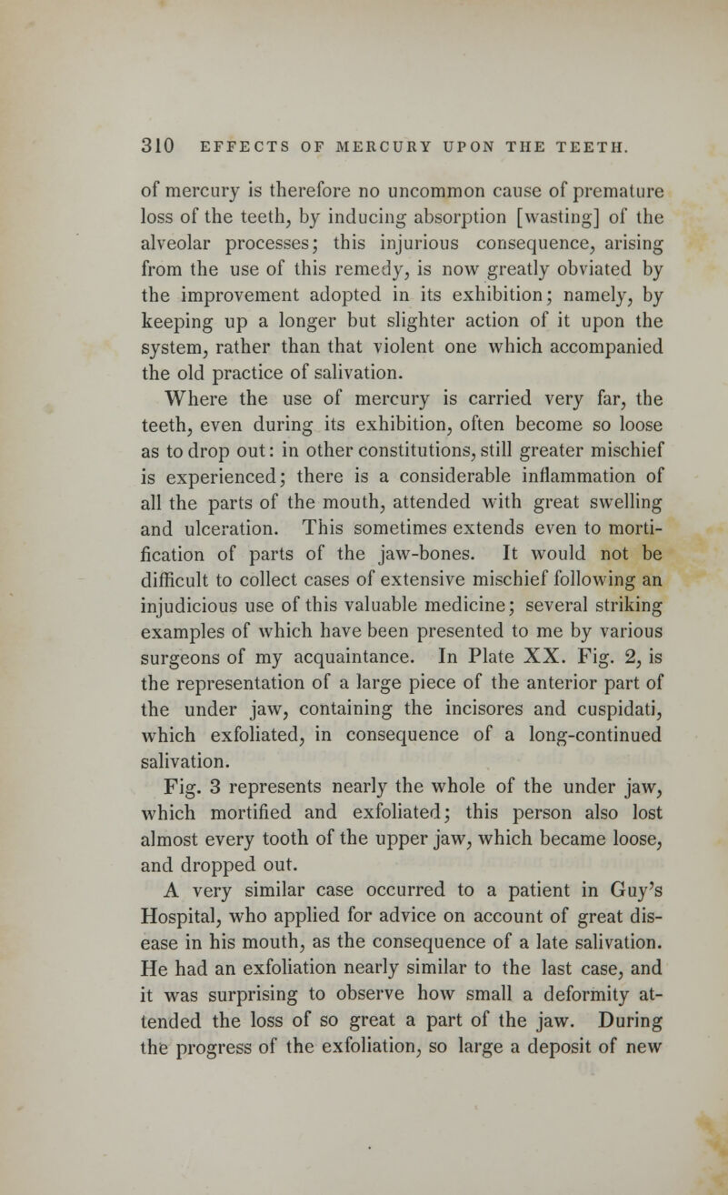 of mercury is therefore no uncommon cause of premature loss of the teeth, by inducing absorption [wasting] of the alveolar processes; this injurious consequence, arising from the use of this remedy, is now greatly obviated by the improvement adopted in its exhibition; namely, by keeping up a longer but slighter action of it upon the system, rather than that violent one which accompanied the old practice of salivation. Where the use of mercury is carried very far, the teeth, even during its exhibition, often become so loose as to drop out: in other constitutions, still greater mischief is experienced; there is a considerable inflammation of all the parts of the mouth, attended with great swelling and ulceration. This sometimes extends even to morti- fication of parts of the jaw-bones. It would not be difficult to collect cases of extensive mischief following an injudicious use of this valuable medicine; several striking examples of which have been presented to me by various surgeons of my acquaintance. In Plate XX. Fig. 2, is the representation of a large piece of the anterior part of the under jaw, containing the incisores and cuspidati, which exfoliated, in consequence of a long-continued salivation. Fig. 3 represents nearly the whole of the under jaw, which mortified and exfoliated; this person also lost almost every tooth of the upper jaw, which became loose, and dropped out. A very similar case occurred to a patient in Guy's Hospital, who applied for advice on account of great dis- ease in his mouth, as the consequence of a late salivation. He had an exfoliation nearly similar to the last case, and it was surprising to observe how small a deformity at- tended the loss of so great a part of the jaw. During the progress of the exfoliation, so large a deposit of new