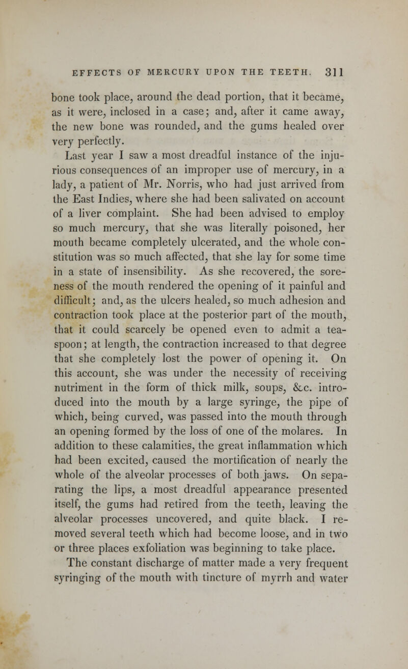 bone took place, around the dead portion, that it became, as it were, inclosed in a case; and, after it came away, the new bone was rounded, and the gums healed over very perfectly. Last year I saw a most dreadful instance of the inju- rious consequences of an improper use of mercury, in a lady, a patient of Mr. Norris, who had just arrived from the East Indies, where she had been salivated on account of a liver complaint. She had been advised to employ so much mercury, that she was literally poisoned, her mouth became completely ulcerated, and the whole con- stitution was so much affected, that she lay for some time in a state of insensibility. As she recovered, the sore- ness of the mouth rendered the opening of it painful and difficult; and, as the ulcers healed, so much adhesion and contraction took place at the posterior part of the mouth, that it could scarcely be opened even to admit a tea- spoon; at length, the contraction increased to that degree that she completely lost the power of opening it. On this account, she was under the necessity of receiving nutriment in the form of thick milk, soups, &c. intro- duced into the mouth by a large syringe, the pipe of which, being curved, was passed into the mouth through an opening formed by the loss of one of the molares. In addition to these calamities, the great inflammation which had been excited, caused the mortification of nearly the whole of the alveolar processes of both jaws. On sepa- rating the lips, a most dreadful appearance presented itself, the gums had retired from the teeth, leaving the alveolar processes uncovered, and quite black. I re- moved several teeth which had become loose, and in two or three places exfoliation was beginning to take place. The constant discharge of matter made a very frequent syringing of the mouth with tincture of myrrh and water