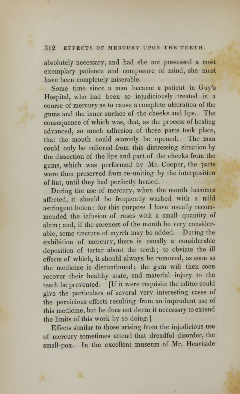 absolutely necessary, and had she not possessed a most exemplary patience and composure of mind, she must have been completely miserable. Some time since a man became a patient in Guy's Hospital, who had been so injudiciously treated in a course of mercury as to cause a complete ulceration of the gums and the inner surface of the cheeks and lips. The consequence of which was, that, as the process of healing advanced, so much adhesion of those parts took place, that the mouth could scarcely be opened. The man could only be relieved from this distressing situation by the dissection of the lips and part of the cheeks from the gums, which was performed by Mr. Cooper, the parts were then preserved from re-uniting by the interposition of lint, until they had perfectly healed. During the use of mercury, when the mouth becomes affected, it should be frequently washed with a mild astringent lotion: for this purpose I have usually recom- mended the infusion of roses with a small quantity of alum; and, if the soreness of the mouth be very consider- able, some tincture of myrrh may be added. During the exhibition of mercury, there is usually a considerable deposition of tartar about the teeth; to obviate the ill effects of which, it should always be removed, as soon as the medicine is discontinued; the gum will then soon recover their healthy state, and material injury to the teeth be prevented. [If it were requisite the editor could give the particulars of several very interesting cases of the pernicious effects resulting from an imprudent use of this medicine, but he does not deem it necessary to extend the limits of this work by so doing.] Effects similar to those arising from the injudicious use of mercury sometimes attend that dreadful disorder, the small-pox. In the excellent museum of Mr. Heaviside