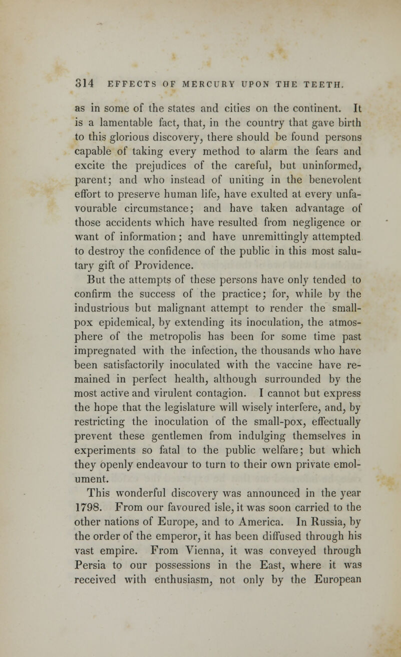 as in some of the states and cities on the continent. It is a lamentable fact, that, in the country that gave birth to this glorious discovery, there should be found persons capable of taking every method to alarm the fears and excite the prejudices of the careful, but uninformed, parent; and who instead of uniting in the benevolent effort to preserve human life, have exulted at every unfa- vourable circumstance; and have taken advantage of those accidents which have resulted from negligence or want of information; and have unremittingly attempted to destroy the confidence of the public in this most salu- tary gift of Providence. But the attempts of these persons have only tended to confirm the success of the practice; for, while by the industrious but malignant attempt to render the small- pox epidemical, by extending its inoculation, the atmos- phere of the metropolis has been for some time past impregnated with the infection, the thousands who have been satisfactorily inoculated with the vaccine have re- mained in perfect health, although surrounded by the most active and virulent contagion. I cannot but express the hope that the legislature will wisely interfere, and, by restricting the inoculation of the small-pox, effectually prevent these gentlemen from indulging themselves in experiments so fatal to the public welfare; but which they openly endeavour to turn to their own private emol- ument. This wonderful discovery was announced in the year 1798. From our favoured isle, it was soon carried to the other nations of Europe, and to America. In Russia, by the order of the emperor, it has been diffused through his vast empire. From Vienna, it was conveyed through Persia to our possessions in the East, where it was received with enthusiasm, not only by the European