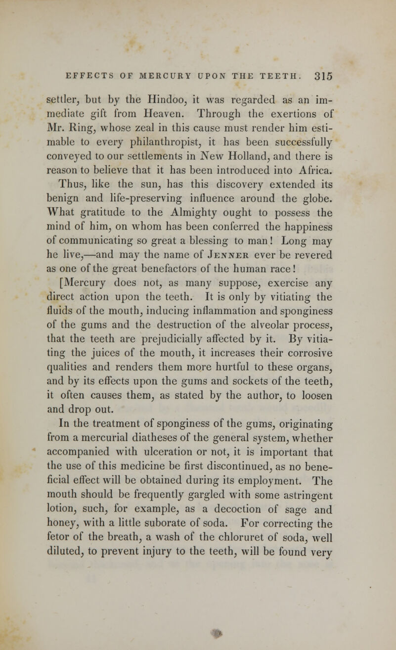 settler, but by the Hindoo, it was regarded as an im- mediate gift from Heaven. Through the exertions of Mr. Ring, whose zeal in this cause must render him esti- mable to every philanthropist, it has been successfully conveyed to our settlements in New Holland, and there is reason to believe that it has been introduced into Africa. Thus, like the sun, has this discovery extended its benign and life-preserving influence around the globe. What gratitude to the Almighty ought to possess the mind of him, on whom has been conferred the happiness of communicating so great a blessing to man! Long may he live,—and may the name of Jejvner ever be revered as one of the great benefactors of the human race! [Mercury does not, as many suppose, exercise any direct action upon the teeth. It is only by vitiating the fluids of the mouth, inducing inflammation and sponginess of the gums and the destruction of the alveolar process, that the teeth are prejudicially affected by it. By vitia- ting the juices of the mouth, it increases their corrosive qualities and renders them more hurtful to these organs, and by its effects upon the gums and sockets of the teeth, it often causes them, as stated by the author, to loosen and drop out. In the treatment of sponginess of the gums, originating from a mercurial diatheses of the general system, whether accompanied with ulceration or not, it is important that the use of this medicine be first discontinued, as no bene- ficial effect will be obtained during its employment. The mouth should be frequently gargled with some astringent lotion, such, for example, as a decoction of sage and honey, with a little suborate of soda. For correcting the fetor of the breath, a wash of the chloruret of soda, well diluted, to prevent injury to the teeth, will be found verv