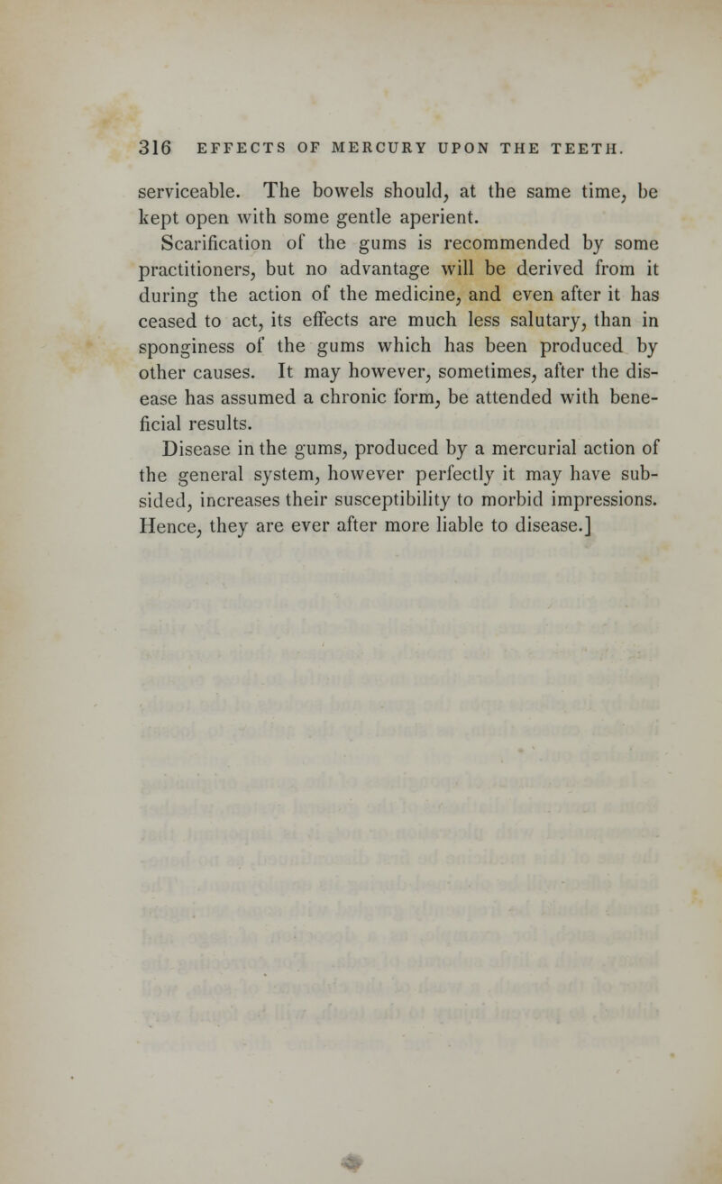 serviceable. The bowels should, at the same time, be kept open with some gentle aperient. Scarification of the gums is recommended by some practitioners, but no advantage will be derived from it during the action of the medicine, and even after it has ceased to act, its effects are much less salutary, than in sponginess of the gums which has been produced by other causes. It may however, sometimes, after the dis- ease has assumed a chronic form, be attended with bene- ficial results. Disease in the gums, produced by a mercurial action of the general system, however perfectly it may have sub- sided, increases their susceptibility to morbid impressions. Hence, they are ever after more liable to disease.]