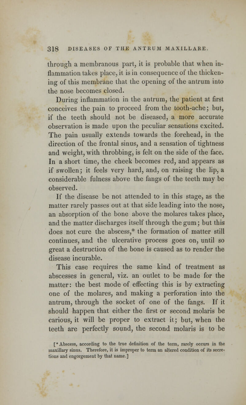 through a membranous part, it is probable that when in- flammation takes place, it is in consequence of the thicken- ing of this membrane that the opening of the antrum into the nose becomes closed. During inflammation in the antrum, the patient at first conceives the pain to proceed from the tooth-ache; but, if the teeth should not be diseased, a more accurate observation is made upon the peculiar sensations excited. The pain usually extends towards the forehead, in the direction of the frontal sinus, and a sensation of tightness and weight, with throbbing, is felt on the side of the face. In a short time, the cheek becomes red, and appears as if swollen; it feels very hard, and, on raising the lip, a considerable fulness above the fangs of the teeth may be observed. If the disease be not attended to in this stage, as the matter rarely passes out at that side leading into the nose, an absorption of the bone above the molares takes place, and the matter discharges itself through the gum; but this does not cure the abscess,* the formation of matter still continues, and the ulcerative process goes on, until so great a destruction of the bone is caused as to render the disease incurable. This case requires the same kind of treatment as abscesses in general, viz. an outlet to be made for the matter: the best mode of effecting this is by extracting one of the molares, and making a perforation into the antrum, through the socket of one of the fangs. If it should happen that either the first or second molaris be carious, it will be proper to extract it; but, when the teeth are perfectly sound, the second molaris is to be [* Abscess, according to the true definition of the term, rarely occurs in the maxillary sinus. Therefore, it is improper to term an altered condition of its secre- tions and engorgement by that name.]