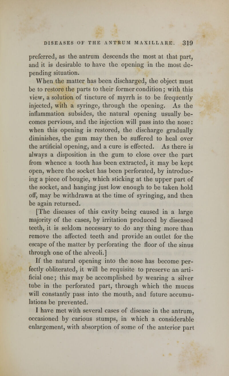 preferred, as the antrum descends the most at that part, and it is desirable to have the opening in the most de- pending situation. When the matter has been discharged, the object must be to restore the parts to their former condition; with this view, a solution of tincture of myrrh is to be frequently injected, with a syringe, through the opening. As the inflammation subsides, the natural opening usually be- comes pervious, and the injection will pass into the nose: when this opening is restored, the discharge gradually diminishes, the gum may then be suffered to heal over the artificial opening, and a cure is effected. As there is always a disposition in the gum to close over the part from whence a tooth has been extracted, it may be kept open, where the socket has been perforated, by introduc- ing a piece of bougie, which sticking at the upper part of the socket, and hanging just low enough to be taken hold off, may be withdrawn at the time of syringing, and then be again returned. [The diseases of this cavity being caused in a large majority of the cases, by irritation produced by diseased teeth, it is seldom necessary to do any thing more than remove the affected teeth and provide an outlet for the escape of the matter by perforating the floor of the sinus through one of the alveoli.] If the natural opening into the nose has become per- fectly obliterated, it will be requisite to preserve an arti- ficial one; this may be accomplished by wearing a silver tube in the perforated part, through which the mucus will constantly pass into the mouth, and future accumu- lations be prevented. I have met with several cases of disease in the antrum, occasioned by carious stumps, in which a considerable enlargement, with absorption of some of the anterior part