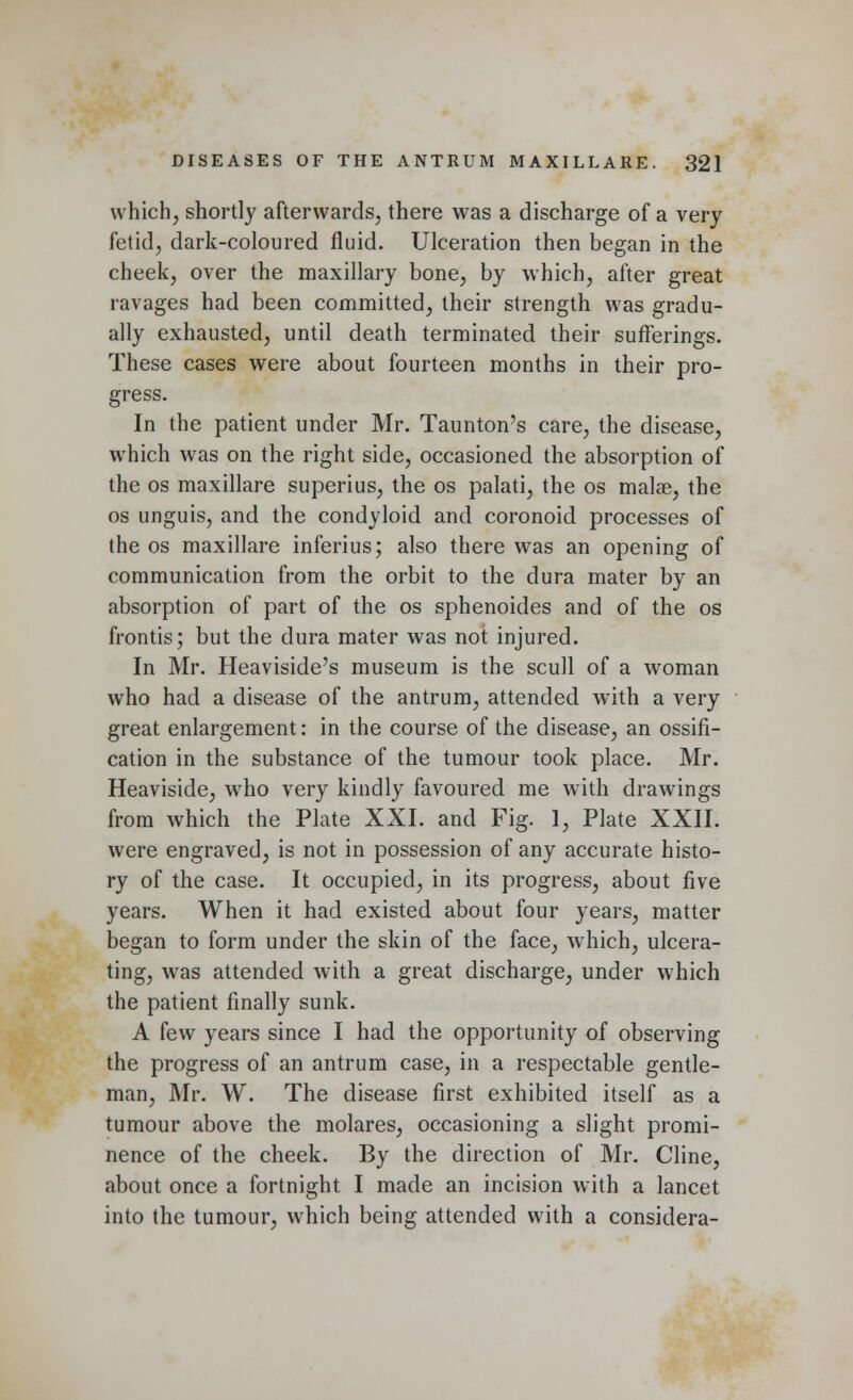 which, shortly afterwards, there was a discharge of a very fetid, dark-coloured fluid. Ulceration then began in the cheek, over the maxillary bone, by which, after great ravages had been committed, their strength was gradu- ally exhausted, until death terminated their sufferings. These cases were about fourteen months in their pro- gress. In the patient under Mr. Taunton's care, the disease, which was on the right side, occasioned the absorption of the os maxillare superius, the os palati, the os malae, the os unguis, and the condyloid and coronoid processes of the os maxillare inferius; also there was an opening of communication from the orbit to the dura mater by an absorption of part of the os sphenoides and of the os frontis; but the dura mater was not injured. In Mr. Heaviside's museum is the scull of a woman who had a disease of the antrum, attended with a very great enlargement: in the course of the disease, an ossifi- cation in the substance of the tumour took place. Mr. Heaviside, who very kindly favoured me with drawings from which the Plate XXI. and Fig. 1, Plate XXII. were engraved, is not in possession of any accurate histo- ry of the case. It occupied, in its progress, about five years. When it had existed about four years, matter began to form under the skin of the face, which, ulcera- ting, was attended with a great discharge, under which the patient finally sunk. A few years since I had the opportunity of observing the progress of an antrum case, in a respectable gentle- man, Mr. W. The disease first exhibited itself as a tumour above the molares, occasioning a slight promi- nence of the cheek. By the direction of Mr. Cline, about once a fortnight I made an incision with a lancet into the tumour, which being attended with a considera-