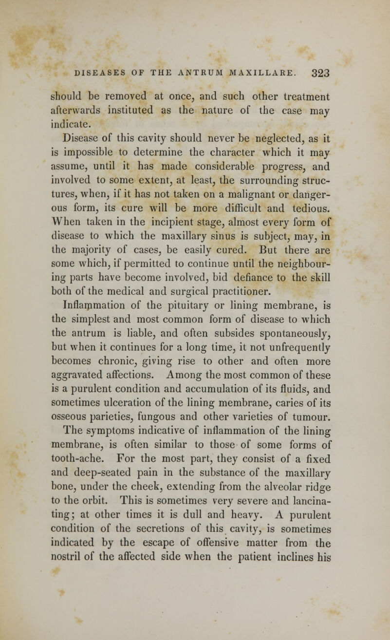 should be removed at once, and such other treatment afterwards instituted as the nature of the case may indicate. Disease of this cavity should never be neglected, as it is impossible to determine the character which it may assume, until it has made considerable progress, and involved to some extent, at least, the surrounding struc- tures, when, if it has not taken on a malignant or danger- ous form, its cure will be more difficult and tedious. When taken in the incipient stage, almost every form of disease to which the maxillary sinus is subject, may, in the majority of cases, be easily cured. But there are some which, if permitted to continue until the neighbour- ing parts have become involved, bid defiance to the skill both of the medical and surgical practitioner. Inflammation of the pituitary or lining membrane, is the simplest and most common form of disease to which the antrum is liable, and often subsides spontaneously, but when it continues for a long time, it not unfrequently becomes chronic, giving rise to other and often more aggravated affections. Among the most common of these is a purulent condition and accumulation of its fluids, and sometimes ulceration of the lining membrane, caries of its osseous parieties, fungous and other varieties of tumour. The symptoms indicative of inflammation of the lining membrane, is often similar to those of some forms of tooth-ache. For the most part, they consist of a fixed and deep-seated pain in the substance of the maxillary bone, under the cheek, extending from the alveolar ridge to the orbit. This is sometimes very severe and lancina- ting; at other times it is dull and heavy. A purulent condition of the secretions of this cavity, is sometimes indicated by the escape of offensive matter from the nostril of the affected side when the patient inclines his