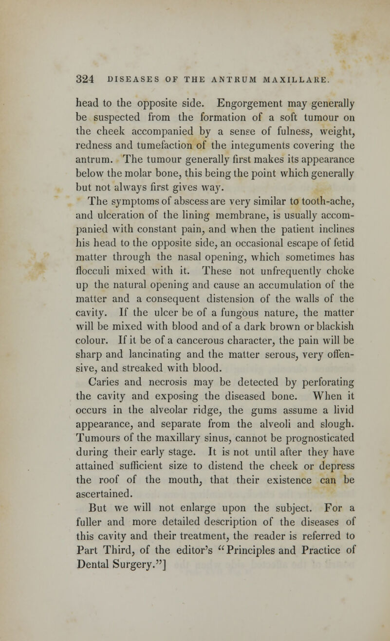 head to the opposite side. Engorgement may generally be suspected from the formation of a soft tumour on the cheek accompanied by a sense of fulness, weight, redness and tumefaction of the integuments covering the antrum. The tumour generally first makes its appearance below the molar bone, this being the point which generally but not always first gives way. The symptoms of abscess are very similar to tooth-ache, and ulceration of the lining membrane, is usually accom- panied with constant pain, and when the patient inclines his head to the opposite side, an occasional escape of fetid matter through the nasal opening, which sometimes has flocculi mixed with it. These not unfrequently chcke up the natural opening and cause an accumulation of the matter and a consequent distension of the walls of the cavity. If the ulcer be of a fungous nature, the matter will be mixed with blood and of a dark brown or blackish colour. If it be of a cancerous character, the pain will be sharp and lancinating and the matter serous, very offen- sive, and streaked with blood. Caries and necrosis may be detected by perforating the cavity and exposing the diseased bone. When it occurs in the alveolar ridge, the gums assume a livid appearance, and separate from the alveoli and slough. Tumours of the maxillary sinus, cannot be prognosticated during their early stage. It is not until after they have attained sufficient size to distend the cheek or depress the roof of the mouth, that their existence can be ascertained. But we will not enlarge upon the subject. For a fuller and more detailed description of the diseases of this cavity and their treatment, the reader is referred to Part Third, of the editor's u Principles and Practice of Dental Surgery.]
