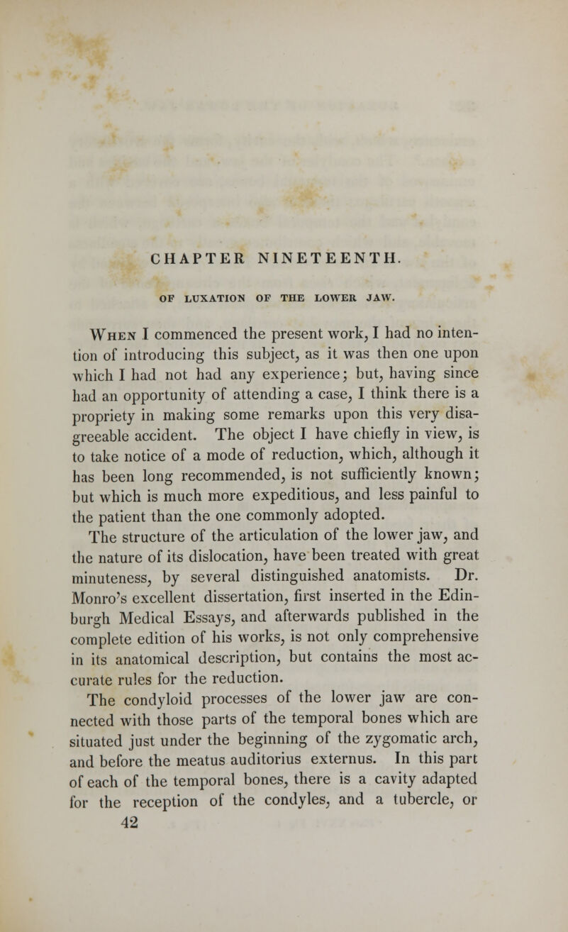 CHAPTER NINETEENTH. OF LUXATION OF THE LOWER JAW. When I commenced the present work, I had no inten- tion of introducing this subject, as it was then one upon which I had not had any experience; but, having since had an opportunity of attending a case, I think there is a propriety in making some remarks upon this very disa- greeable accident. The object I have chiefly in view, is to take notice of a mode of reduction, which, although it has been long recommended, is not sufficiently known; but which is much more expeditious, and less painful to the patient than the one commonly adopted. The structure of the articulation of the lower jaw, and the nature of its dislocation, have been treated with great minuteness, by several distinguished anatomists. Dr. Monro's excellent dissertation, first inserted in the Edin- burgh Medical Essays, and afterwards published in the complete edition of his works, is not only comprehensive in its anatomical description, but contains the most ac- curate rules for the reduction. The condyloid processes of the lower jaw are con- nected with those parts of the temporal bones which are situated just under the beginning of the zygomatic arch, and before the meatus auditorius externus. In this part of each of the temporal bones, there is a cavity adapted for the reception of the condyles, and a tubercle, or 42