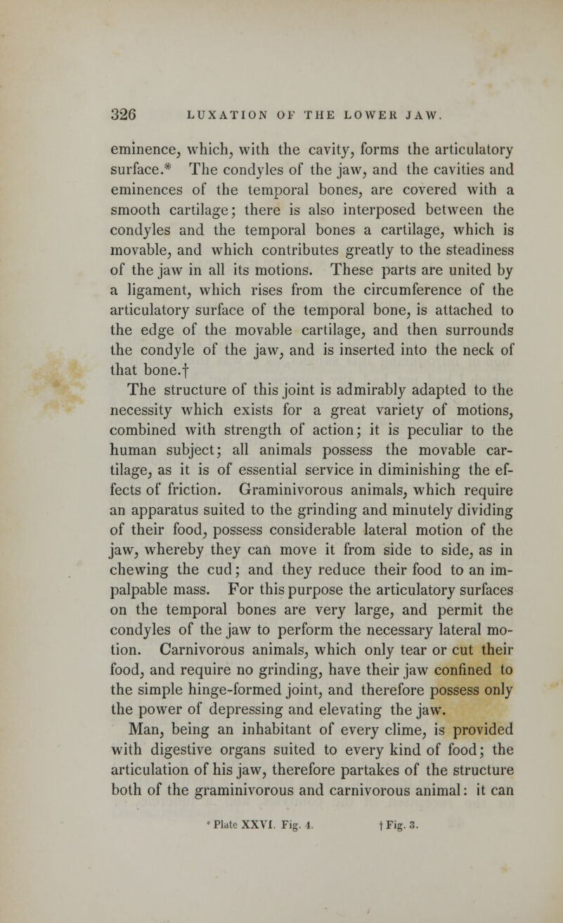 eminence, which, with the cavity, forms the articulatory surface.* The condyles of the jaw, and the cavities and eminences of the temporal bones, are covered with a smooth cartilage; there is also interposed between the condyles and the temporal bones a cartilage, which is movable, and which contributes greatly to the steadiness of the jaw in all its motions. These parts are united by a ligament, which rises from the circumference of the articulatory surface of the temporal bone, is attached to the edge of the movable cartilage, and then surrounds the condyle of the jaw, and is inserted into the neck of that bone.f The structure of this joint is admirably adapted to the necessity which exists for a great variety of motions, combined with strength of action; it is peculiar to the human subject; all animals possess the movable car- tilage, as it is of essential service in diminishing the ef- fects of friction. Graminivorous animals, which require an apparatus suited to the grinding and minutely dividing of their food, possess considerable lateral motion of the jaw, whereby they can move it from side to side, as in chewing the cud; and they reduce their food to an im- palpable mass. For this purpose the articulatory surfaces on the temporal bones are very large, and permit the condyles of the jaw to perform the necessary lateral mo- tion. Carnivorous animals, which only tear or cut their food, and require no grinding, have their jaw confined to the simple hinge-formed joint, and therefore possess only the power of depressing and elevating the jaw. Man, being an inhabitant of every clime, is provided with digestive organs suited to every kind of food; the articulation of his jaw, therefore partakes of the structure both of the graminivorous and carnivorous animal: it can * Plate XXVI. Fig. 4. fFig. 3.