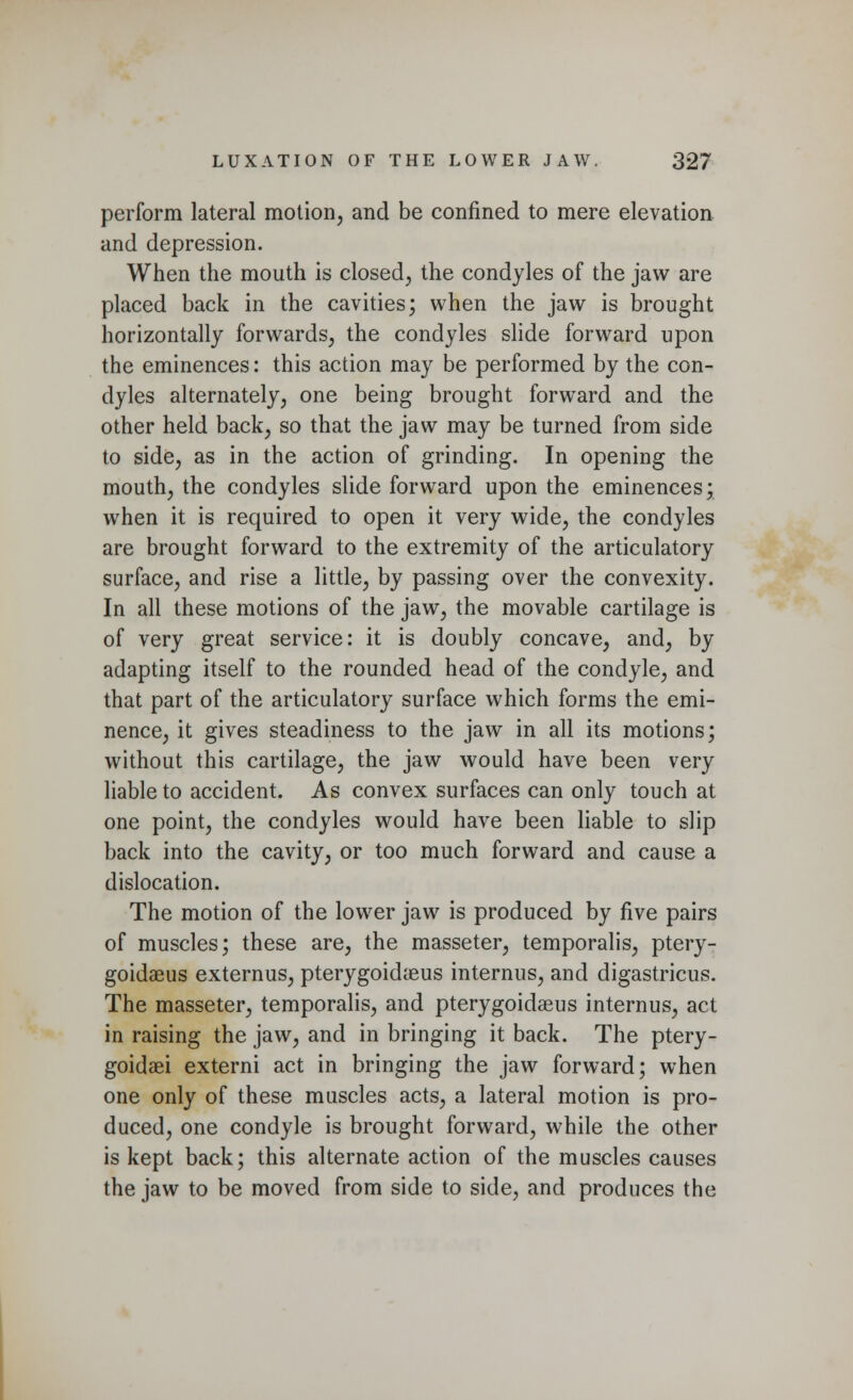 perform lateral motion, and be confined to mere elevation and depression. When the mouth is closed, the condyles of the jaw are placed back in the cavities; when the jaw is brought horizontally forwards, the condyles slide forward upon the eminences: this action may be performed by the con- dyles alternately, one being brought forward and the other held back, so that the jaw may be turned from side to side, as in the action of grinding. In opening the mouth, the condyles slide forward upon the eminences; when it is required to open it very wide, the condyles are brought forward to the extremity of the articulatory surface, and rise a little, by passing over the convexity. In all these motions of the jaw, the movable cartilage is of very great service: it is doubly concave, and, by adapting itself to the rounded head of the condyle, and that part of the articulatory surface which forms the emi- nence, it gives steadiness to the jaw in all its motions; without this cartilage, the jaw would have been very liable to accident. As convex surfaces can only touch at one point, the condyles would have been liable to slip back into the cavity, or too much forward and cause a dislocation. The motion of the lower jaw is produced by five pairs of muscles; these are, the masseter, temporalis, ptery- goidaeus externus, pterygoidaeus internus, and digastricus. The masseter, temporalis, and pterygoidaeus internus, act in raising the jaw, and in bringing it back. The ptery- goids externi act in bringing the jaw forward; when one only of these muscles acts, a lateral motion is pro- duced, one condyle is brought forward, while the other is kept back; this alternate action of the muscles causes the jaw to be moved from side to side, and produces the