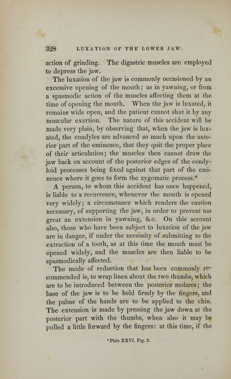 action of grinding. The digastric muscles are employed to depress the jaw. The luxation of the jaw is commonly occasioned by an excessive opening of the mouth; as in yawning, or from a spasmodic action of the muscles affecting them at the. time of opening the mouth. When the jaw is luxated, it remains wide open, and the patient cannot shut it by any muscular exertion. The nature of this accident will be made very plain, by observing that, when the jaw is lux- ated, the condyles are advanced so much upon the ante- rior part of the eminence, that they quit the proper place of their articulation; the muscles then cannot draw the jaw back on account of the posterior edges of the condy- loid processes being fixed against that part of the emi- nence where it goes to form the zygomatic process.* A person, to whom this accident has once happened, is liable to a recurrence, whenever the mouth is opened very widely; a circumstance which renders the caution necessary, of supporting the jaw, in order to prevent too great an extension in yawning, &c. On this account also, those who have been subject to luxation of the jaw are in danger, if under the necessity of submitting to the extraction of a tooth, as at this time the mouth must be opened widely, and the muscles are then liable to be spasmodically affected. The mode of reduction that has been commonly re- commended is, to wrap linen about the two thumbs, which are to be introduced between the posterior molares; the base of the jaw is to be held firmly by the fingers, and the palms of the hands are to be applied to the chin. The extension is made by pressing the jaw down at the posterior part with the thumbs, when also it may be pulled a little forward by the fingers: at this time, if the