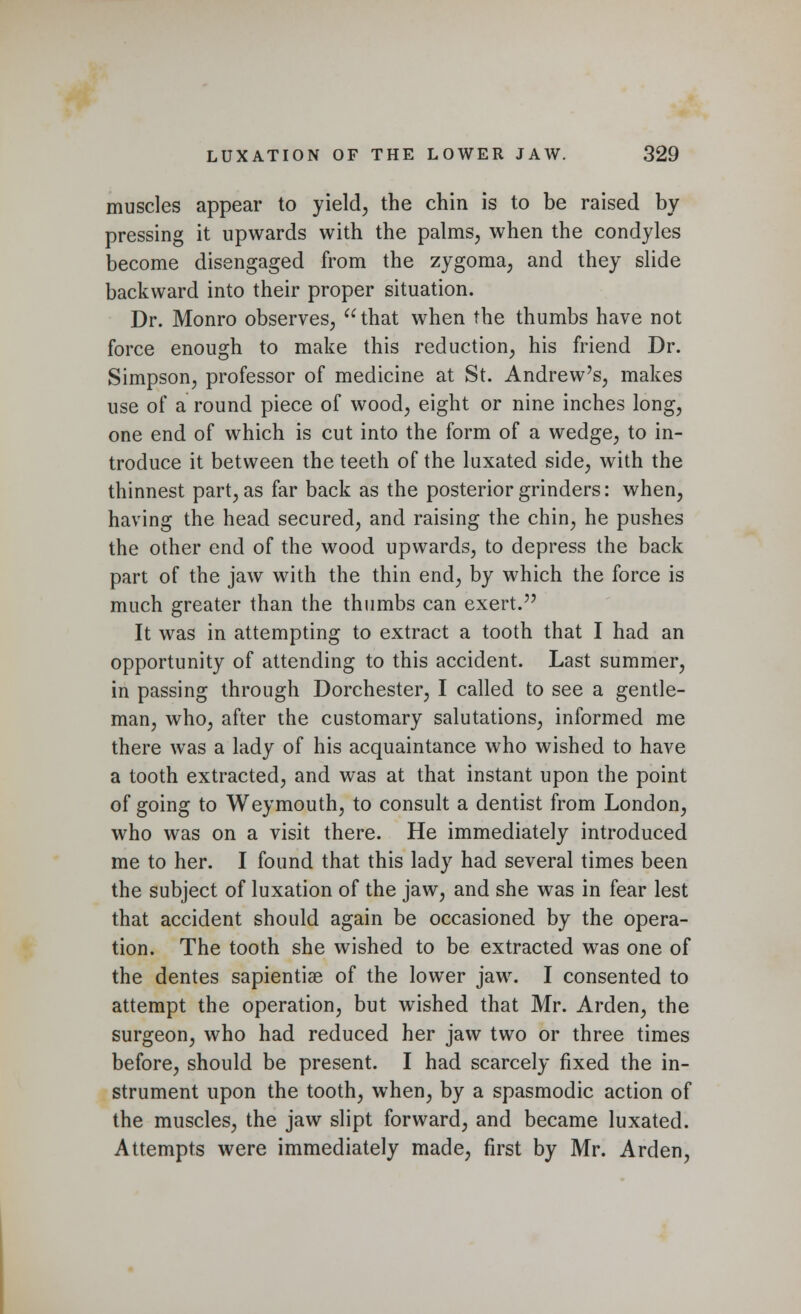muscles appear to yield, the chin is to be raised by pressing it upwards with the palms, when the condyles become disengaged from the zygoma, and they slide backward into their proper situation. Dr. Monro observes, that when the thumbs have not force enough to make this reduction, his friend Dr. Simpson, professor of medicine at St. Andrew's, makes use of a round piece of wood, eight or nine inches long, one end of which is cut into the form of a wedge, to in- troduce it between the teeth of the luxated side, with the thinnest part, as far back as the posterior grinders: when, having the head secured, and raising the chin, he pushes the other end of the wood upwards, to depress the back part of the jaw with the thin end, by which the force is much greater than the thumbs can exert. It was in attempting to extract a tooth that I had an opportunity of attending to this accident. Last summer, in passing through Dorchester, I called to see a gentle- man, who, after the customary salutations, informed me there was a lady of his acquaintance who wished to have a tooth extracted, and was at that instant upon the point of going to Weymouth, to consult a dentist from London, who was on a visit there. He immediately introduced me to her. I found that this lady had several times been the subject of luxation of the jaw, and she was in fear lest that accident should again be occasioned by the opera- tion. The tooth she wished to be extracted was one of the dentes sapientiae of the lower jaw. I consented to attempt the operation, but wished that Mr. Arden, the surgeon, who had reduced her jaw two or three times before, should be present. I had scarcely fixed the in- strument upon the tooth, when, by a spasmodic action of the muscles, the jaw slipt forward, and became luxated. Attempts were immediately made, first by Mr. Arden,