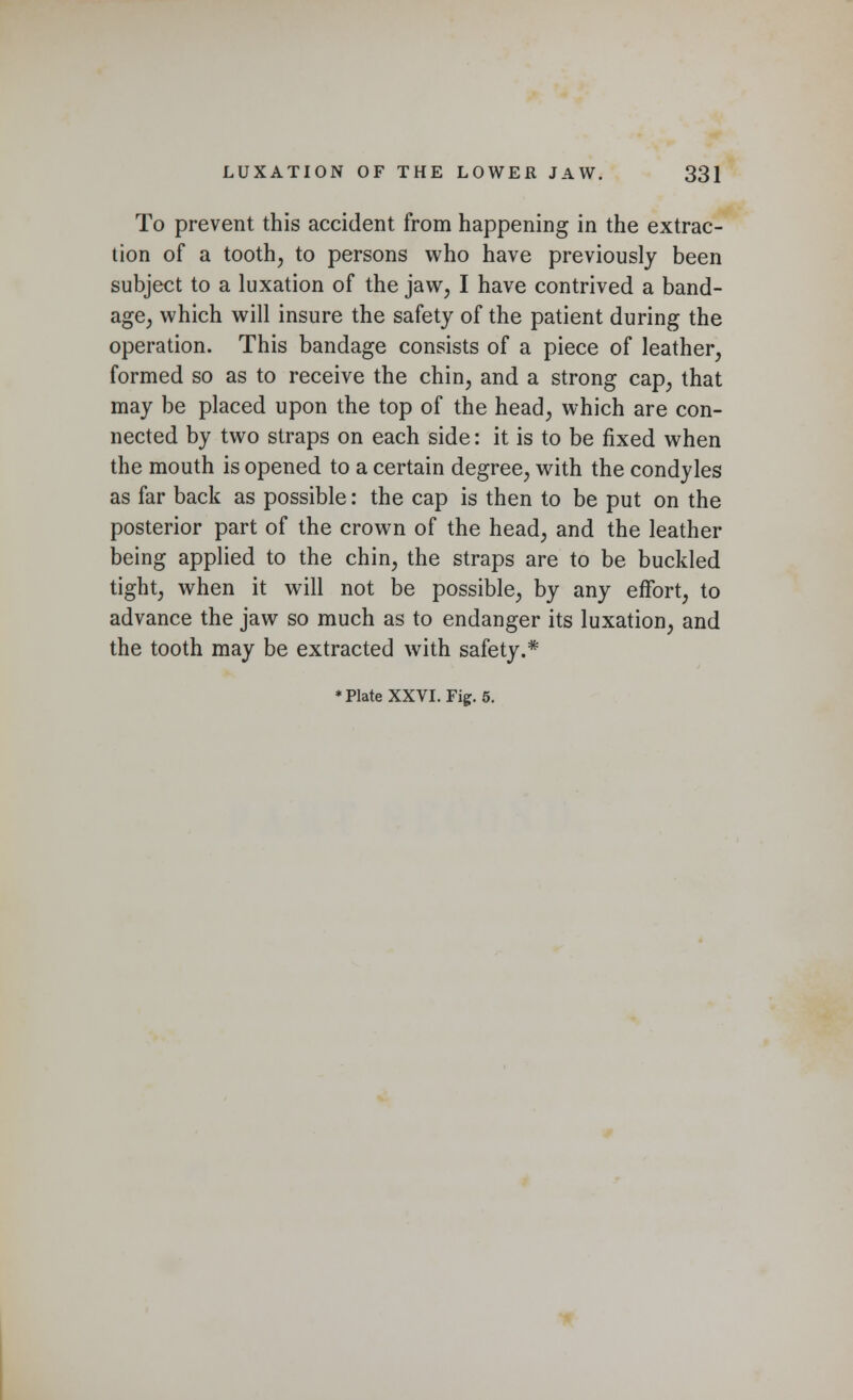 To prevent this accident from happening in the extrac- tion of a tooth, to persons who have previously been subject to a luxation of the jaw, I have contrived a band- age, which will insure the safety of the patient during the operation. This bandage consists of a piece of leather, formed so as to receive the chin, and a strong cap, that may be placed upon the top of the head, which are con- nected by two straps on each side: it is to be fixed when the mouth is opened to a certain degree, with the condyles as far back as possible: the cap is then to be put on the posterior part of the crown of the head, and the leather being applied to the chin, the straps are to be buckled tight, when it will not be possible, by any effort, to advance the jaw so much as to endanger its luxation, and the tooth may be extracted with safety.*