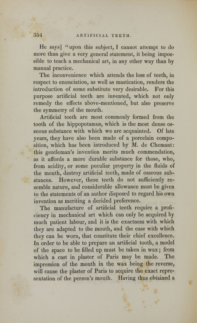 He says] u upon this subject, I cannot attempt to do more than give a very general statement, it being impos- sible to teach a mechanical art, in any other way than by manual practice. The inconvenience which attends the loss of teeth, in respect to enunciation, as well as mastication, renders the introduction of some substitute very desirable. For this purpose artificial teeth are invented, which not only remedy the effects above-mentioned, but also preserve the symmetry of the mouth. Artificial teeth are most commonly formed from the tooth of the hippopotamus, which is the most dense os- seous substance with which we are acquainted. Of late years, they have also been made of a porcelain compo- sition, which has been introduced by M. de Chemant: this gentleman's invention merits much commendation, as it affords a more durable substance for those, who, from acidity, or some peculiar property in the fluids of the mouth, destroy artificial teeth, made of osseous sub- stances. However, these teeth do not sufficiently re- semble nature, and considerable allowance must be given to the statements of an author disposed to regard his own invention as meriting a decided preference. The manufacture of artificial teeth require a profi- ciency in mechanical art which can only be acquired by much patient labour, and it is the exactness with which they are adapted to the mouth, and the ease with which they can be worn, that constitute their chief excellence. In order to be able to prepare an artificial tooth, a model of the space to be filled up must be taken in wax; from which a cast in plaster of Paris may be made. The impression of the mouth in the wax being the reverse, will cause the plaster of Paris to acquire the exact repre- sentation of the person's mouth. Having thus obtained a