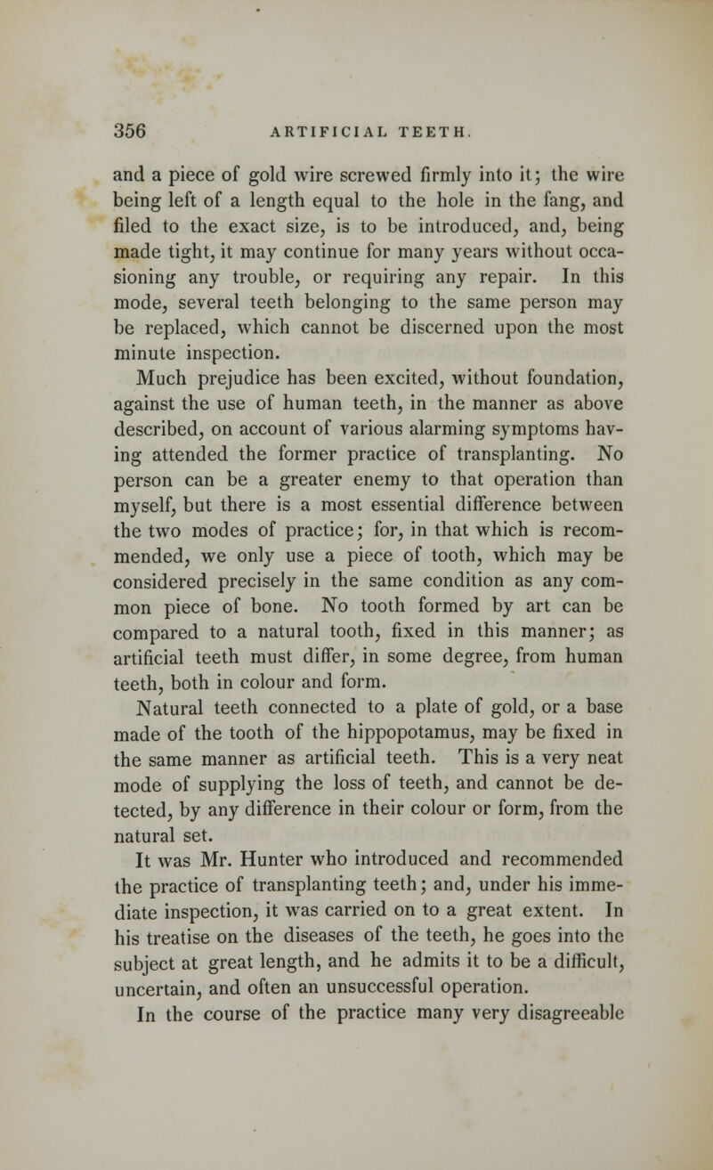 and a piece of gold wire screwed firmly into it; the wire being left of a length equal to the hole in the fang, and filed to the exact size, is to be introduced, and, being made tight, it may continue for many years without occa- sioning any trouble, or requiring any repair. In this mode, several teeth belonging to the same person may be replaced, which cannot be discerned upon the most minute inspection. Much prejudice has been excited, without foundation, against the use of human teeth, in the manner as above described, on account of various alarming symptoms hav- ing attended the former practice of transplanting. No person can be a greater enemy to that operation than myself, but there is a most essential difference between the two modes of practice; for, in that which is recom- mended, we only use a piece of tooth, which may be considered precisely in the same condition as any com- mon piece of bone. No tooth formed by art can be compared to a natural tooth, fixed in this manner; as artificial teeth must differ, in some degree, from human teeth, both in colour and form. Natural teeth connected to a plate of gold, or a base made of the tooth of the hippopotamus, may be fixed in the same manner as artificial teeth. This is a very neat mode of supplying the loss of teeth, and cannot be de- tected, by any difference in their colour or form, from the natural set. It was Mr. Hunter who introduced and recommended the practice of transplanting teeth; and, under his imme- diate inspection, it was carried on to a great extent. In his treatise on the diseases of the teeth, he goes into the subject at great length, and he admits it to be a difficult, uncertain, and often an unsuccessful operation. In the course of the practice many very disagreeable