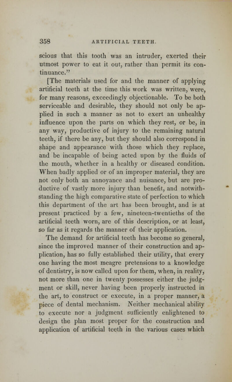 scious that this tooth was an intruder, exerted their utmost power to eat it out, rather than permit its con- tinuance. [The materials used for and the manner of applying artificial teeth at the time this work was written, were, for many reasons, exceedingly objectionable. To be both serviceable and desirable, they should not only be ap- plied in such a manner as not to exert an unhealthy influence upon the parts on which they rest, or be, in any way, productive of injury to the remaining natural teeth, if there be any, but they should also correspond in shape and appearance with those which they replace, and be incapable of being acted upon by the fluids of the mouth, whether in a healthy or diseased condition. When badly applied or of an improper material, they are not only both an annoyance and nuisance, but are pro- ductive of vastly more injury than benefit, and notwith- standing the high comparative state of perfection to which this department of the art has been brought, and is at present practiced by a few, nineteen-twentieths of the artificial teeth worn, are of this description, or at least, so far as it regards the manner of their application. The demand for artificial teeth has become so general, since the improved manner of their construction and ap- plication, has so fully established their utility, that every one having the most meagre pretensions to a knowledge of dentistry, is now called upon for them, when, in reality, not more than one in twenty possesses either the judg- ment or skill, never having been properly instructed in the art, to construct or execute, in a proper manner, a piece of dental mechanism. Neither mechanical ability to execute nor a judgment sufficiently enlightened to design the plan most proper for the construction and application of artificial teeth in the various cases which