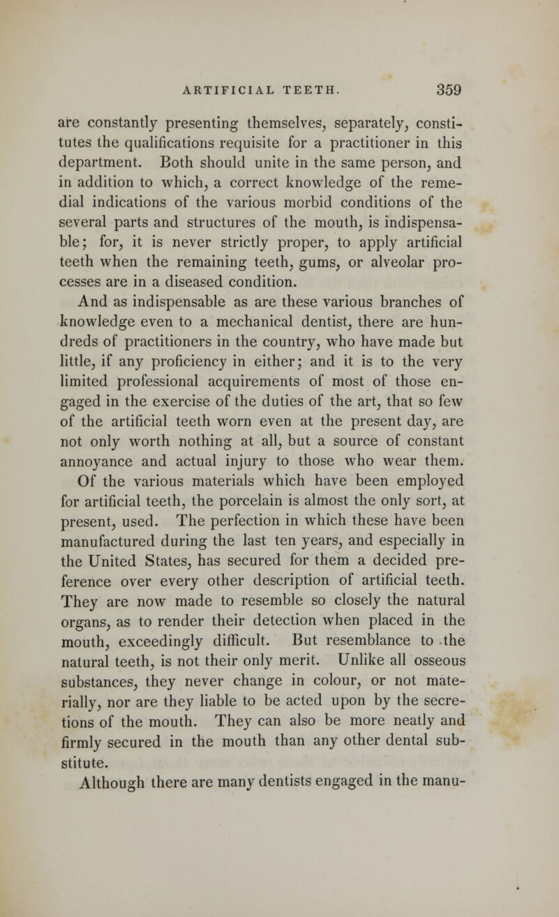 are constantly presenting themselves, separately, consti- tutes the qualifications requisite for a practitioner in this department. Both should unite in the same person, and in addition to which, a correct knowledge of the reme- dial indications of the various morbid conditions of the several parts and structures of the mouth, is indispensa- ble; for, it is never strictly proper, to apply artificial teeth when the remaining teeth, gums, or alveolar pro- cesses are in a diseased condition. And as indispensable as are these various branches of knowledge even to a mechanical dentist, there are hun- dreds of practitioners in the country, who have made but little, if any proficiency in either; and it is to the very limited professional acquirements of most of those en- gaged in the exercise of the duties of the art, that so few of the artificial teeth worn even at the present day, are not only worth nothing at all, but a source of constant annoyance and actual injury to those who wear them. Of the various materials which have been employed for artificial teeth, the porcelain is almost the only sort, at present, used. The perfection in which these have been manufactured during the last ten years, and especially in the United States, has secured for them a decided pre- ference over every other description of artificial teeth. They are now made to resemble so closely the natural organs, as to render their detection when placed in the mouth, exceedingly difficult. But resemblance to the natural teeth, is not their only merit. Unlike all osseous substances, they never change in colour, or not mate- rially, nor are they liable to be acted upon by the secre- tions of the mouth. They can also be more neatly and firmly secured in the mouth than any other dental sub- stitute. Although there are many dentists engaged in the manu-