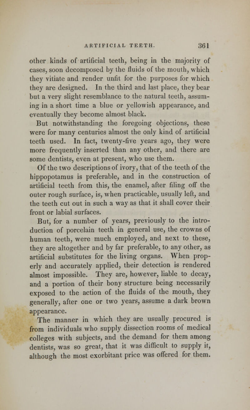 other kinds of artificial teeth, being in the majority of cases, soon decomposed by the fluids of the mouth, which they vitiate and render unfit for the purposes for which they are designed. In the third and last place, they bear but a very slight resemblance to the natural teeth, assum- ing in a short time a blue or yellowish appearance, and eventually they become almost black. But notwithstanding the foregoing objections, these were for many centuries almost the only kind of artificial teeth used. In fact, twenty-five years ago, they were more frequently inserted than any other, and there are some dentists, even at present, who use them. Of the two descriptions of ivory, that of the teeth of the hippopotamus is preferable, and in the construction of artificial teeth from this, the enamel, after filing off the outer rough surface, is, when practicable, usually left, and the teeth cut out in such a way as that it shall cover their front or labial surfaces. But, for a number of years, previously to the intro- duction of porcelain teeth in general use, the crowns of human teeth, were much employed, and next to these, they are altogether and by far preferable, to any other, as artificial substitutes for the living organs. When prop- erly and accurately applied, their detection is rendered almost impossible. They are, however, liable to decay, and a portion of their bony structure being necessarily exposed to the action of the fluids of the mouth, they generally, after one or two years, assume a dark brown appearance. The manner in which they are usually procured is from individuals who supply dissection rooms of medical colleges with subjects, and the demand for them among dentists, was so great, that it was difficult to supply it, although the most exorbitant price was offered for them.