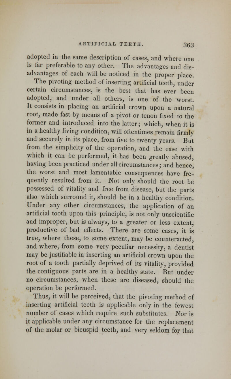 adopted in the same description of cases, and where one is far preferable to any other. The advantages and dis- advantages of each will be noticed in the proper place. The pivoting method of inserting artificial teeth, under certain circumstances, is the best that has ever been adopted, and under all others, is one of the worst. It consists in placing an artificial crown upon a natural root, made fast by means of a pivot or tenon fixed to the former and introduced into the latter; which, when it is in a healthy living condition, will oftentimes remain firmly and securely in its place, from five to twenty years. But from the simplicity of the operation, and the ease with which it can be performed, it has been greatly abused, having been practiced under all circumstances; and hence, the worst and most lamentable consequences have fre- quently resulted from it. Not only should the root be possessed of vitality and free from disease, but the parts also which surround it, should be in a healthy condition. Under any other circumstances, the application of an artificial tooth upon this principle, is not only unscientific and improper, but is always, to a greater or less extent, productive of bad effects. There are some cases, it is true, where these, to some extent, may be counteracted, and where, from some very peculiar necessity, a dentist may be justifiable in inserting an artificial crown upon the root of a tooth partially deprived of its vitality, provided the contiguous parts are in a healthy state. But under no circumstances, when these are diseased, should the operation be performed. Thus, it will be perceived, that the pivoting method of inserting artificial teeth is applicable only in the fewest number of cases which require such substitutes. Nor is it applicable under any circumstance for the replacement of the molar or bicuspid teeth, and very seldom for that