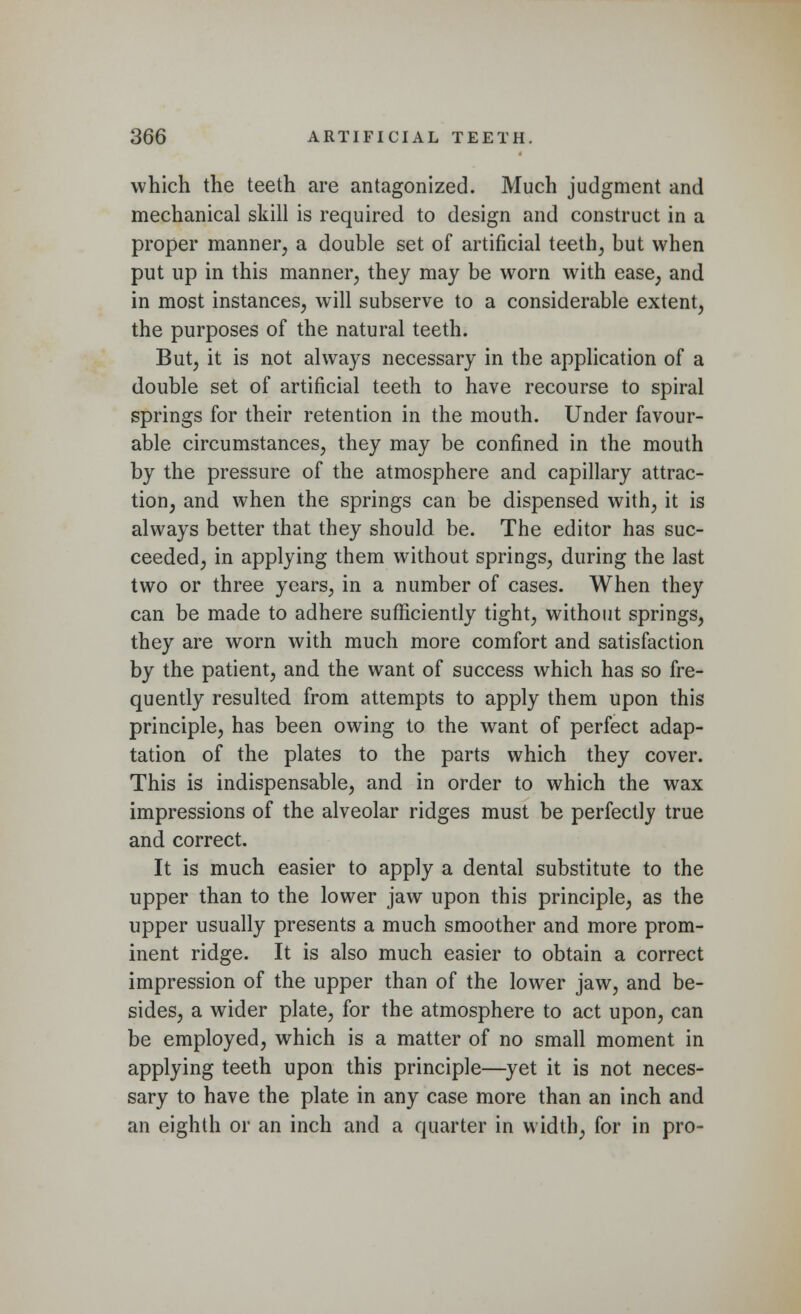 which the teeth are antagonized. Much judgment and mechanical skill is required to design and construct in a proper manner, a double set of artificial teeth, but when put up in this manner, they may be worn with ease, and in most instances, will subserve to a considerable extent, the purposes of the natural teeth. But, it is not always necessary in the application of a double set of artificial teeth to have recourse to spiral springs for their retention in the mouth. Under favour- able circumstances, they may be confined in the mouth by the pressure of the atmosphere and capillary attrac- tion, and when the springs can be dispensed with, it is always better that they should be. The editor has suc- ceeded, in applying them without springs, during the last two or three years, in a number of cases. When they can be made to adhere sufficiently tight, without springs, they are worn with much more comfort and satisfaction by the patient, and the want of success which has so fre- quently resulted from attempts to apply them upon this principle, has been owing to the want of perfect adap- tation of the plates to the parts which they cover. This is indispensable, and in order to which the wax impressions of the alveolar ridges must be perfectly true and correct. It is much easier to apply a dental substitute to the upper than to the lower jaw upon this principle, as the upper usually presents a much smoother and more prom- inent ridge. It is also much easier to obtain a correct impression of the upper than of the lower jaw, and be- sides, a wider plate, for the atmosphere to act upon, can be employed, which is a matter of no small moment in applying teeth upon this principle—yet it is not neces- sary to have the plate in any case more than an inch and an eighth or an inch and a quarter in width, for in pro-