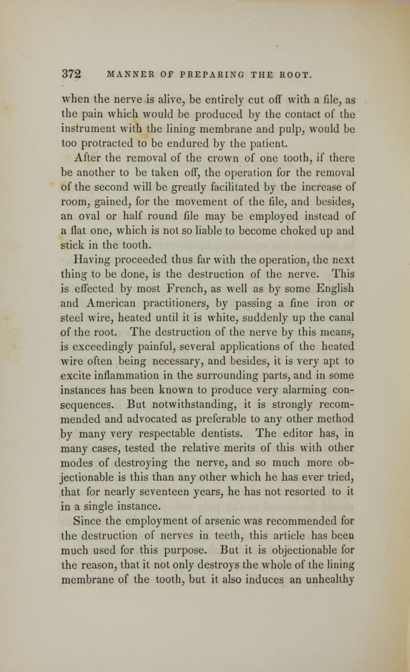 when the nerve is alive, be entirely cut off with a file, as the pain which would be produced by the contact of the instrument with the lining membrane and pulp, would be too protracted to be endured by the patient. After the removal of the crown of one tooth, if there be another to be taken off, the operation for the removal of the second will be greatly facilitated by the increase of room, gained, for the movement of the file, and besides, an oval or half round file may be employed instead of a flat one, which is not so liable to become choked up and stick in the tooth. Having proceeded thus far with the operation, the next thing to be done, is the destruction of the nerve. This is effected by most French, as well as by some English and American practitioners, by passing a fine iron or steel wire, heated until it is white, suddenly up the canal of the root. The destruction of the nerve by this means, is exceedingly painful, several applications of the heated wire often being necessary, and besides, it is very apt to excite inflammation in the surrounding parts, and in some instances has been known to produce very alarming con- sequences. But notwithstanding, it is strongly recom- mended and advocated as preferable to any other method by many very respectable dentists. The editor has, in many cases, tested the relative merits of this with other modes of destroying the nerve, and so much more ob- jectionable is this than any other which he has ever tried, that for nearly seventeen years, he has not resorted to it in a single instance. Since the employment of arsenic was recommended for the destruction of nerves in teeth, this article has been much used for this purpose. But it is objectionable for the reason, that it not only destroys the whole of the lining membrane of the tooth, but it also induces an unhealthy