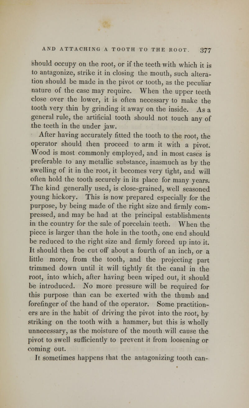 should occupy on the root, or if the teeth with which it is to antagonize, strike it in closing the mouth, such altera- tion should be made in the pivot or tooth, as the peculiar nature of the case may require. When the upper teeth close over the lower, it is often necessary to make the tooth very thin by grinding it away on the inside. As a general rule, the artificial tooth should not touch any of the teeth in the under jaw. After having accurately fitted the tooth to the root, the operator should then proceed to arm it with a pivot. Wood is most commonly employed, and in most cases is preferable to any metallic substance, inasmuch as by the swelling of it in the root, it becomes very tight, and will often hold the tooth securely in its place for many years. The kind generally used, is close-grained, well seasoned young hickory. This is now prepared especially for the purpose, by being made of the right size and firmly com- pressed, and may be had at the principal establishments in the country for the sale of porcelain teeth. When the piece is larger than the hole in the tooth, one end should be reduced to the right size and firmly forced up into it. It should then be cut off about a fourth of an inch, or a little more, from the tooth, and the projecting part trimmed down until it will tightly fit the canal in the root, into which, after having been wiped out, it should be introduced. No more pressure will be required for this purpose than can be exerted with the thumb and forefinger of the hand of the operator. Some practition- ers are in the habit of driving the pivot into the root, by striking on the tooth with a hammer, but this is wholly unnecessary, as the moisture of the mouth will cause the pivot to swell sufficiently to prevent it from loosening or coming out. It sometimes happens that the antagonizing tooth can-