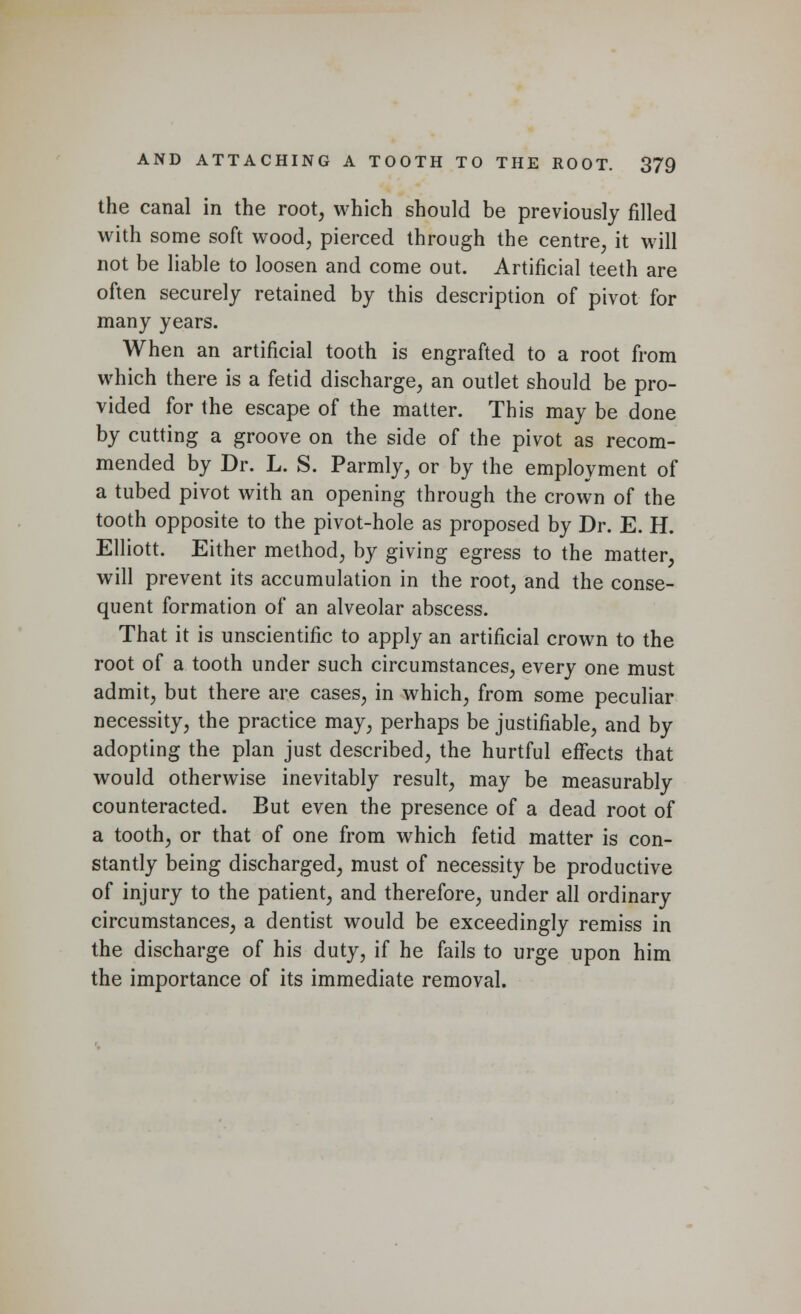 the canal in the root, which should be previously filled with some soft wood, pierced through the centre, it will not be liable to loosen and come out. Artificial teeth are often securely retained by this description of pivot for many years. When an artificial tooth is engrafted to a root from which there is a fetid discharge, an outlet should be pro- vided for the escape of the matter. This may be done by cutting a groove on the side of the pivot as recom- mended by Dr. L. S. Parmly, or by the employment of a tubed pivot with an opening through the crown of the tooth opposite to the pivot-hole as proposed by Dr. E. H. Elliott. Either method, by giving egress to the matter, will prevent its accumulation in the root, and the conse- quent formation of an alveolar abscess. That it is unscientific to apply an artificial crown to the root of a tooth under such circumstances, every one must admit, but there are cases, in which, from some peculiar necessity, the practice may, perhaps be justifiable, and by adopting the plan just described, the hurtful effects that would otherwise inevitably result, may be measurably counteracted. But even the presence of a dead root of a tooth, or that of one from which fetid matter is con- stantly being discharged, must of necessity be productive of injury to the patient, and therefore, under all ordinary circumstances, a dentist would be exceedingly remiss in the discharge of his duty, if he fails to urge upon him the importance of its immediate removal.