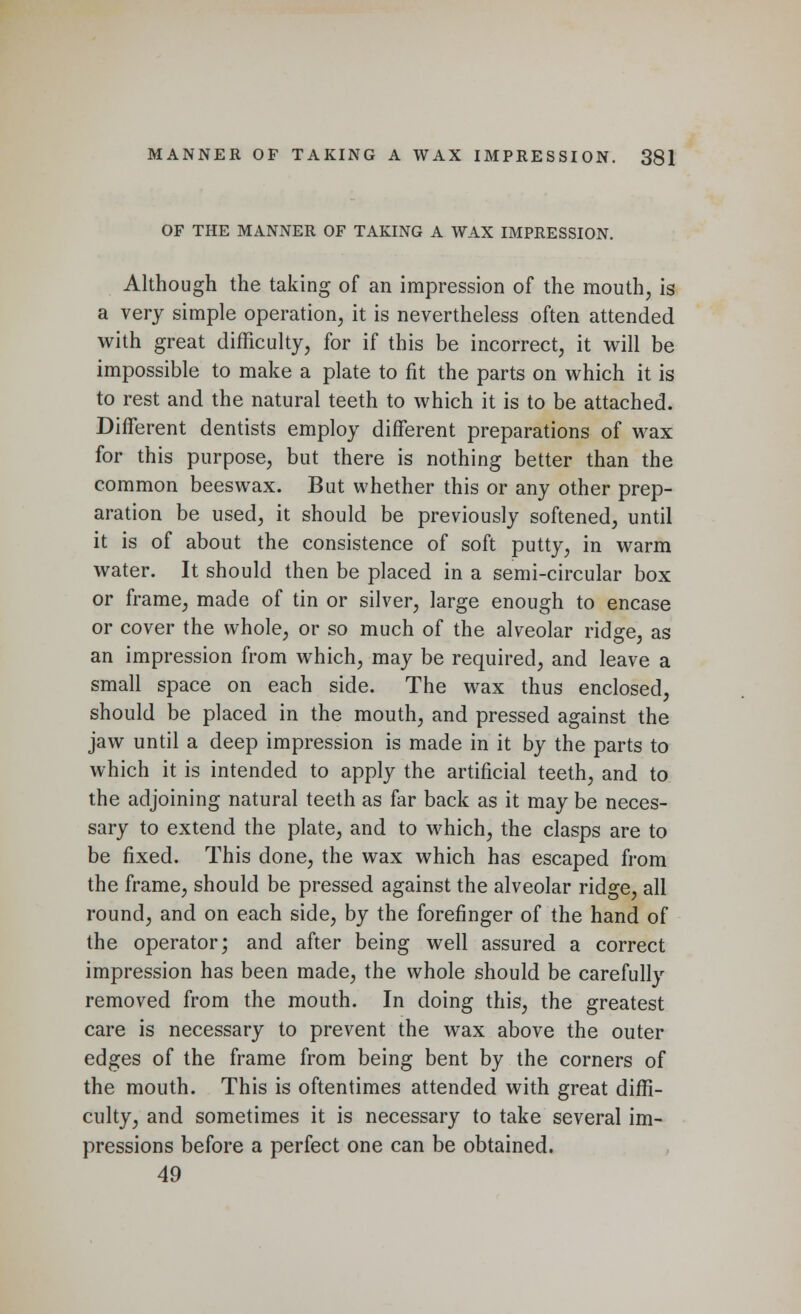 OF THE MANNER OF TAKING A WAX IMPRESSION. Although the taking of an impression of the mouth, is a very simple operation, it is nevertheless often attended with great difficulty, for if this be incorrect, it will be impossible to make a plate to fit the parts on which it is to rest and the natural teeth to which it is to be attached. Different dentists employ different preparations of wax for this purpose, but there is nothing better than the common beeswax. But whether this or any other prep- aration be used, it should be previously softened, until it is of about the consistence of soft putty, in warm water. It should then be placed in a semi-circular box or frame, made of tin or silver, large enough to encase or cover the whole, or so much of the alveolar ridge, as an impression from which, may be required, and leave a small space on each side. The wax thus enclosed, should be placed in the mouth, and pressed against the jaw until a deep impression is made in it by the parts to which it is intended to apply the artificial teeth, and to the adjoining natural teeth as far back as it may be neces- sary to extend the plate, and to which, the clasps are to be fixed. This done, the wax which has escaped from the frame, should be pressed against the alveolar ridge, all round, and on each side, by the forefinger of the hand of the operator; and after being well assured a correct impression has been made, the whole should be carefully removed from the mouth. In doing this, the greatest care is necessary to prevent the wax above the outer edges of the frame from being bent by the corners of the mouth. This is oftentimes attended with great diffi- culty, and sometimes it is necessary to take several im- pressions before a perfect one can be obtained. 49