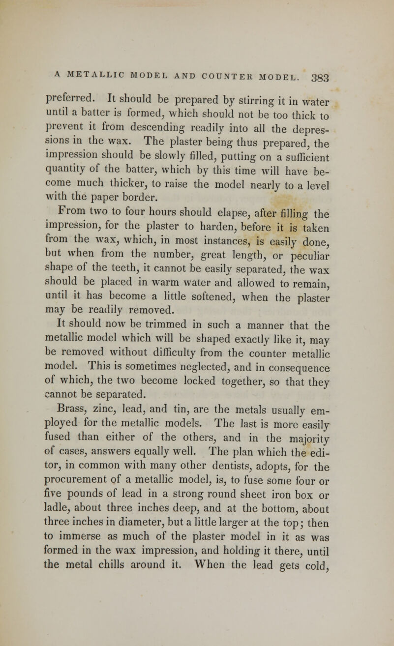 preferred. It should be prepared by stirring it in water until a batter is formed, which should not be too thick to prevent it from descending readily into all the depres- sions in the wax. The plaster being thus prepared, the impression should be slowly filled, putting on a sufficient quantity of the batter, which by this time will have be- come much thicker, to raise the model nearly to a level with the paper border. From two to four hours should elapse, after filling the impression, for the plaster to harden, before it is taken from the wax, which, in most instances, is easily done, but when from the number, great length, or peculiar shape of the teeth, it cannot be easily separated, the wax should be placed in warm water and allowed to remain, until it has become a little softened, when the plaster may be readily removed. It should now be trimmed in such a manner that the metallic model which will be shaped exactly like it, may be removed without difficulty from the counter metallic model. This is sometimes neglected, and in consequence of which, the two become locked together, so that they cannot be separated. Brass, zinc, lead, and tin, are the metals usually em- ployed for the metallic models. The last is more easily fused than either of the others, and in the majority of cases, answers equally well. The plan which the edi- tor, in common with many other dentists, adopts, for the procurement of a metallic model, is, to fuse some four or five pounds of lead in a strong round sheet iron box or ladle, about three inches deep, and at the bottom, about three inches in diameter, but a little larger at the top; then to immerse as much of the plaster model in it as was formed in the wax impression, and holding it there, until the metal chills around it. When the lead gets cold,