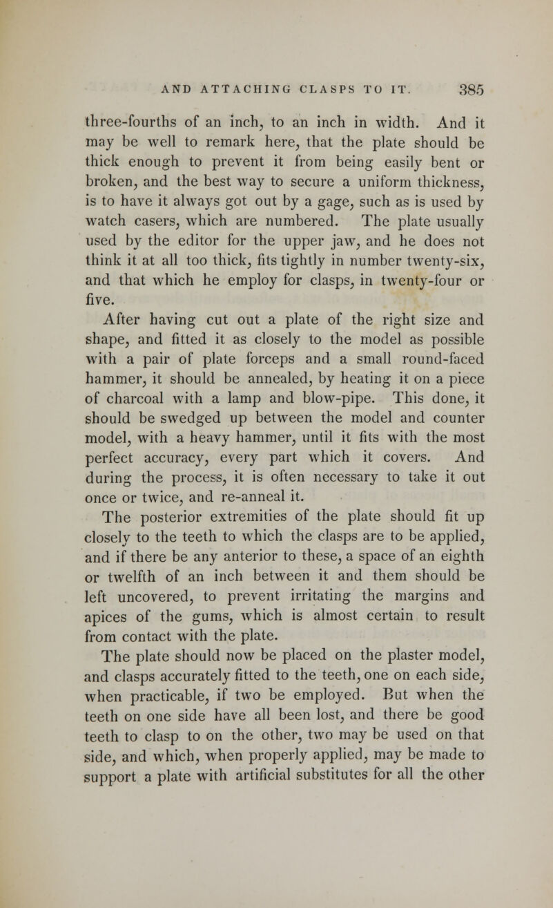 three-fourths of an inch, to an inch in width. And it may be well to remark here, that the plate should be thick enough to prevent it from being easily bent or broken, and the best way to secure a uniform thickness, is to have it always got out by a gage, such as is used by watch casers, which are numbered. The plate usually used by the editor for the upper jaw, and he does not think it at all too thick, fits tightly in number twenty-six, and that which he employ for clasps, in twenty-four or five. After having cut out a plate of the right size and shape, and fitted it as closely to the model as possible with a pair of plate forceps and a small round-faced hammer, it should be annealed, by heating it on a piece of charcoal with a lamp and blow-pipe. This done, it should be swedged up between the model and counter model, with a heavy hammer, until it fits with the most perfect accuracy, every part which it covers. And during the process, it is often necessary to take it out once or twice, and re-anneal it. The posterior extremities of the plate should fit up closely to the teeth to which the clasps are to be applied, and if there be any anterior to these, a space of an eighth or twelfth of an inch between it and them should be left uncovered, to prevent irritating the margins and apices of the gums, which is almost certain to result from contact with the plate. The plate should now be placed on the plaster model, and clasps accurately fitted to the teeth, one on each side, when practicable, if two be employed. But when the teeth on one side have all been lost, and there be good teeth to clasp to on the other, two may be used on that side, and which, when properly applied, may be made to support a plate with artificial substitutes for all the other