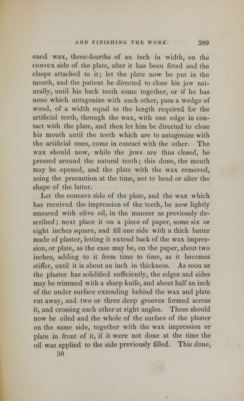 ened wax, three-fourths of an inch in width, on the convex side of the plate, after it has been fitted and the clasps attached to it; let the plate now be put in the mouth, and the patient be directed to close his jaw nat- urally, until his back teeth come together, or if he has none which antagonize with each other, pass a wedge of wood, of a width equal to the length required for the artificial teeth, through the wax, with one edge in con- tact w7ith the plate, and then let him be directed to close his mouth until the teeth which are to antagonize with the artificial ones, come in contact with the other. The wax should now, while the jaws are thus closed, be pressed around the natural teeth; this done, the mouth may be opened, and the plate with the wax removed, using the precaution at the time, not to bend or alter the shape of the latter. Let the concave side of the plate, and the wax which has received the impression of the teeth, be now lightly smeared with olive oil, in the manner as previously de- scribed; next place it on a piece of paper, some six or eight inches square, and fill one side with a thick batter made of plaster, letting it extend back of the wax impres- sion, or plate, as the case may be, on the paper, about two inches, adding to it from time to time, as it becomes stiffer, until it is about an inch in thickness. As soon as the plaster has solidified sufficiently, the edges and sides may be trimmed with a sharp knife, and about half an inch of the under surface extending behind the wax and plate cut away, and two or three deep grooves formed across it, and crossing each other at right angles. These should now be oiled and the whole of the surface of the plaster on the same side, together with the wax impression or plate in front of it, if it were not done at the time the oil was applied to the side previously filled. This done, 50