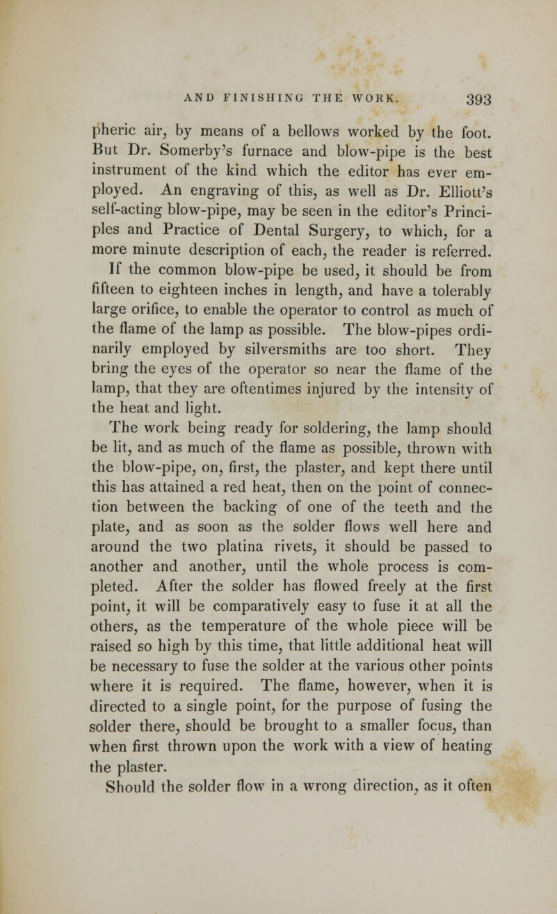 pheric air, by means of a bellows worked by the foot. But Dr. Somerby's furnace and blow-pipe is the best instrument of the kind which the editor has ever em- ployed. An engraving of this, as well as Dr. Elliott's self-acting blow-pipe, may be seen in the editor's Princi- ples and Practice of Dental Surgery, to which, for a more minute description of each, the reader is referred. If the common blow-pipe be used, it should be from fifteen to eighteen inches in length, and have a tolerably large orifice, to enable the operator to control as much of the flame of the lamp as possible. The blow-pipes ordi- narily employed by silversmiths are too short. They bring the eyes of the operator so near the flame of the lamp, that they are oftentimes injured by the intensity of the heat and light. The work being ready for soldering, the lamp should be lit, and as much of the flame as possible, thrown with the blow-pipe, on, first, the plaster, and kept there until this has attained a red heat, then on the point of connec- tion between the backing of one of the teeth and the plate, and as soon as the solder flows well here and around the two platina rivets, it should be passed to another and another, until the whole process is com- pleted. After the solder has flowed freely at the first point, it will be comparatively easy to fuse it at all the others, as the temperature of the whole piece will be raised so high by this time, that little additional heat will be necessary to fuse the solder at the various other points where it is required. The flame, however, when it is directed to a single point, for the purpose of fusing the solder there, should be brought to a smaller focus, than when first thrown upon the work with a view of heating the plaster. Should the solder flow in a wrong direction, as it often