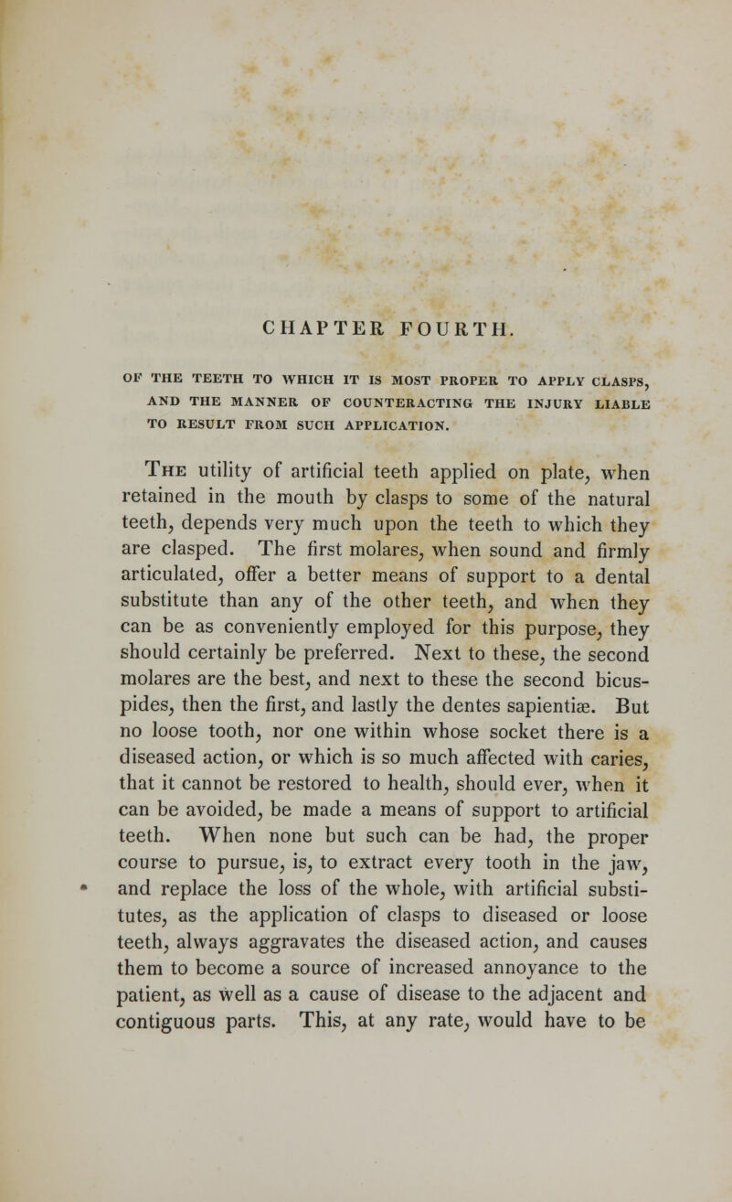 OF THE TEETH TO WHICH IT IS MOST PROPER TO APPLY CLASPS, AND THE MANNER OF COUNTERACTING THE INJURY LIABLE TO RESULT FROM SUCH APPLICATION. The utility of artificial teeth applied on plate, when retained in the mouth by clasps to some of the natural teeth, depends very much upon the teeth to which they are clasped. The first molares, when sound and firmly articulated, offer a better means of support to a dental substitute than any of the other teeth, and when they can be as conveniently employed for this purpose, they should certainly be preferred. Next to these, the second molares are the best, and next to these the second bicus- pides, then the first, and lastly the dentes sapientiae. But no loose tooth, nor one within whose socket there is a diseased action, or which is so much affected with caries, that it cannot be restored to health, should ever, when it can be avoided, be made a means of support to artificial teeth. When none but such can be had, the proper course to pursue, is, to extract every tooth in the jaw, and replace the loss of the whole, with artificial substi- tutes, as the application of clasps to diseased or loose teeth, always aggravates the diseased action, and causes them to become a source of increased annoyance to the patient, as well as a cause of disease to the adjacent and contiguous parts. This, at any rate, would have to be