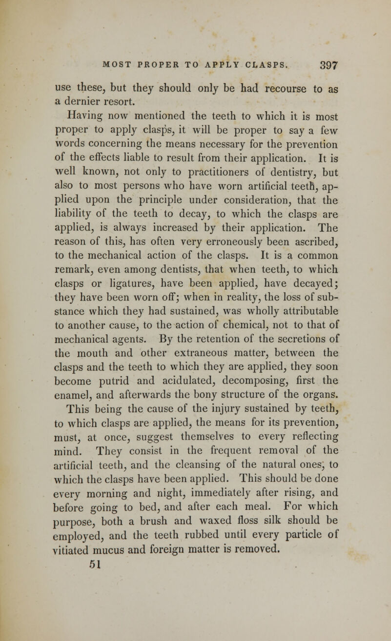 use these, but they should only be had recourse to as a dernier resort. Having now mentioned the teeth to which it is most proper to apply clasps, it will be proper to say a few words concerning the means necessary for the prevention of the effects liable to result from their application. It is well known, not only to practitioners of dentistry, but also to most persons who have worn artificial teeth, ap- plied upon the principle under consideration, that the liability of the teeth to decay, to which the clasps are applied, is always increased by their application. The reason of this, has often very erroneously been ascribed, to the mechanical action of the clasps. It is a common remark, even among dentists, that when teeth, to which clasps or ligatures, have been applied, have decayed; they have been worn off; when in reality, the loss of sub- stance which they had sustained, was wholly attributable to another cause, to the action of chemical, not to that of mechanical agents. By the retention of the secretions of the mouth and other extraneous matter, between the clasps and the teeth to which they are applied, they soon become putrid and acidulated, decomposing, first the enamel, and afterwards the bony structure of the organs. This being the cause of the injury sustained by teeth, to which clasps are applied, the means for its prevention, must, at once, suggest themselves to every reflecting mind. They consist in the frequent removal of the artificial teeth, and the cleansing of the natural ones, to which the clasps have been applied. This should be done every morning and night, immediately after rising, and before going to bed, and after each meal. For which purpose, both a brush and waxed floss silk should be employed, and the teeth rubbed until every particle of vitiated mucus and foreign matter is removed. 51