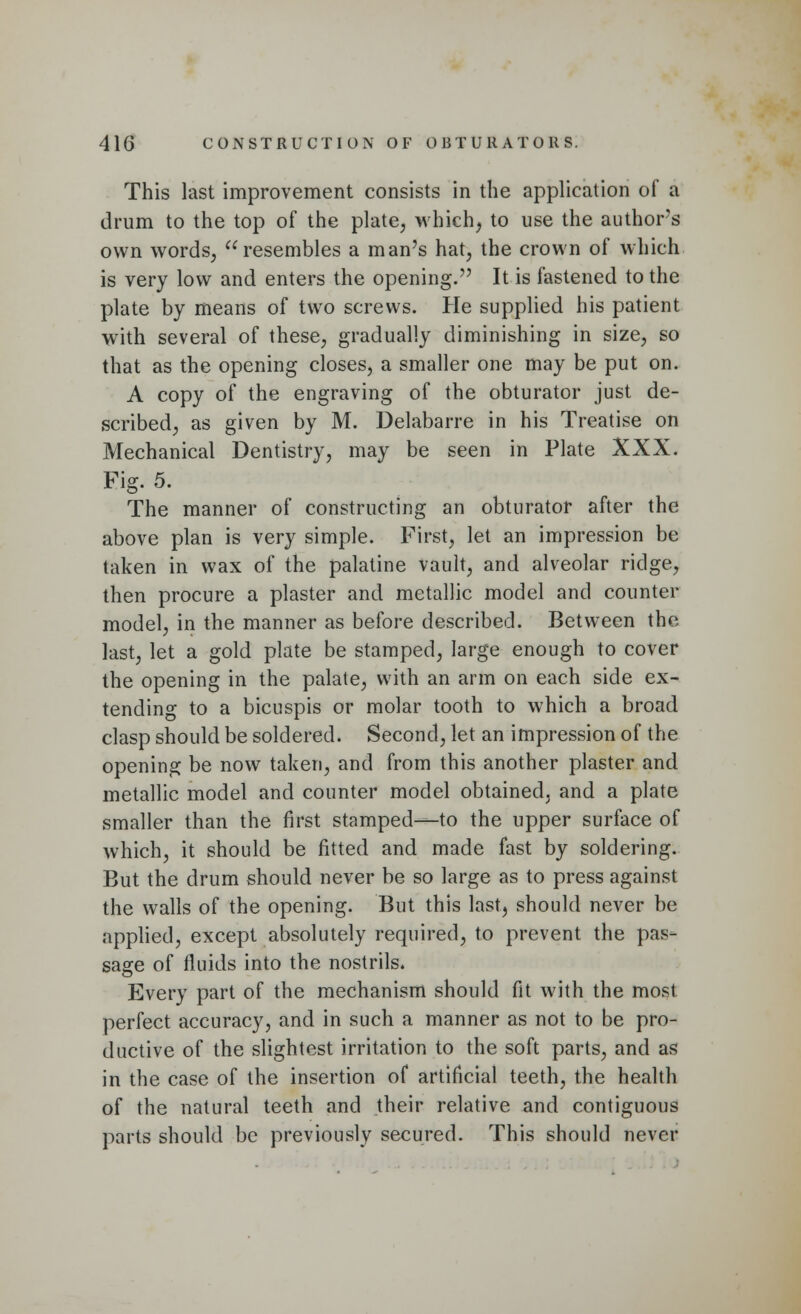 This last improvement consists in the application of a drum to the top of the plate, which, to use the author's own words, resembles a man's hat, the crown of which is very low and enters the opening. It is fastened to the plate by means of two screws. He supplied his patient with several of these, gradually diminishing in size, so that as the opening closes, a smaller one may be put on. A copy of the engraving of the obturator just de- scribed, as given by M. Delabarre in his Treatise on Mechanical Dentistry, may be seen in Plate XXX. Fig. 5. The manner of constructing an obturator after the above plan is very simple. First, let an impression be taken in wax of the palatine vault, and alveolar ridge, then procure a plaster and metallic model and counter model, in the manner as before described. Between the last, let a gold plate be stamped, large enough to cover the opening in the palate, with an arm on each side ex- tending to a bicuspis or molar tooth to which a broad clasp should be soldered. Second, let an impression of the opening be now taken, and from this another plaster and metallic model and counter model obtained, and a plate smaller than the first stamped—to the upper surface of which, it should be fitted and made fast by soldering. But the drum should never be so large as to press against the walls of the opening. But this last, should never be applied, except absolutely required, to prevent the pas- sage of fluids into the nostrils. Every part of the mechanism should fit with the most perfect accuracy, and in such a manner as not to be pro- ductive of the slightest irritation to the soft parts, and as in the case of the insertion of artificial teeth, the health of the natural teeth and their relative and contiguous parts should be previously secured. This should never