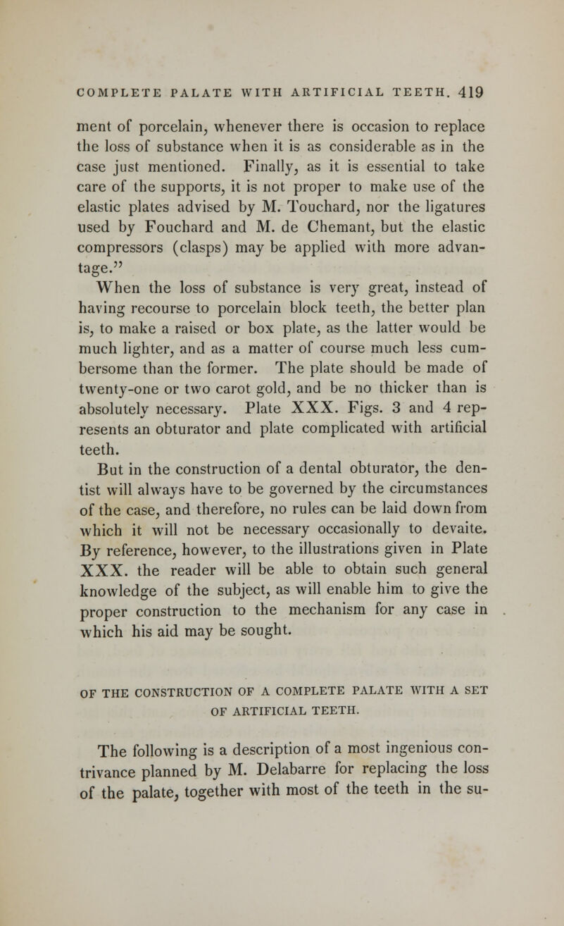 ment of porcelain, whenever there is occasion to replace the loss of substance when it is as considerable as in the case just mentioned. Finally, as it is essential to take care of the supports, it is not proper to make use of the elastic plates advised by M. Touchard, nor the ligatures used by Fouchard and M. de Chemant, but the elastic compressors (clasps) may be applied with more advan- tage. When the loss of substance is very great, instead of having recourse to porcelain block teeth, the better plan is, to make a raised or box plate, as the latter would be much lighter, and as a matter of course much less cum- bersome than the former. The plate should be made of twenty-one or two carot gold, and be no thicker than is absolutely necessary. Plate XXX. Figs. 3 and 4 rep- resents an obturator and plate complicated with artificial teeth. But in the construction of a dental obturator, the den- tist will always have to be governed by the circumstances of the case, and therefore, no rules can be laid down from which it will not be necessary occasionally to devaite. By reference, however, to the illustrations given in Plate XXX. the reader will be able to obtain such general knowledge of the subject, as will enable him to give the proper construction to the mechanism for any case in which his aid may be sought. OF THE CONSTRUCTION OF A COMPLETE PALATE WITH A SET OF ARTIFICIAL TEETH. The following is a description of a most ingenious con- trivance planned by M. Delabarre for replacing the loss of the palate, together with most of the teeth in the su-