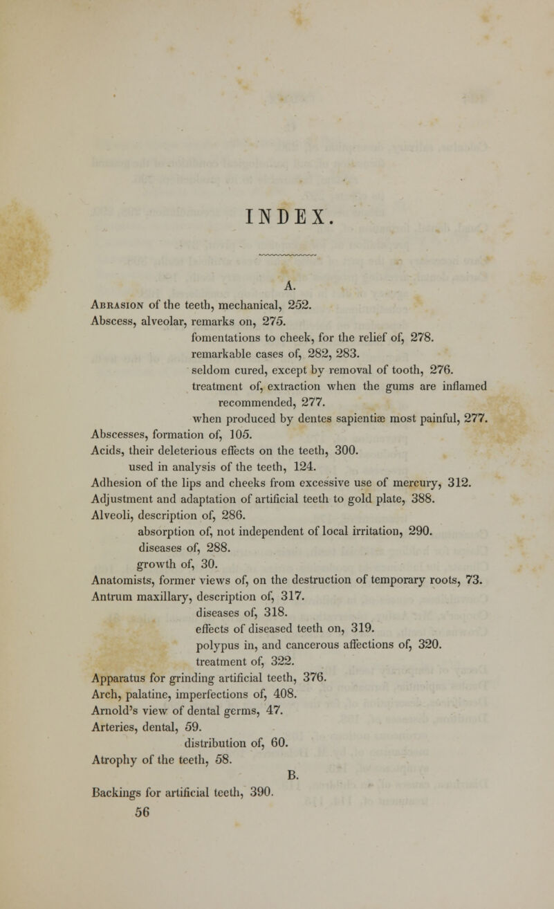 INDEX. A. Abrasion of the teeth, mechanical, 252. Abscess, alveolar, remarks on, 275. fomentations to cheek, for the relief of, 278. remarkable cases of, 282, 283. seldom cured, except by removal of tooth, 276. treatment of, extraction when the gums are inflamed recommended, 277. when produced by dentes sapiential most painful, 277. Abscesses, formation of, 105. Acids, their deleterious effects on the teeth, 300. used in analysis of the teeth, 124. Adhesion of the lips and cheeks from excessive use of mercury, 312. Adjustment and adaptation of artificial teeth to gold plate, 388. Alveoli, description of, 286. absorption of, not independent of local irritation, 290. diseases of, 288. growth of, 30. Anatomists, former views of, on the destruction of temporary roots, 73. Antrum maxillary, description of, 317. diseases of, 318. effects of diseased teeth on, 319. polypus in, and cancerous affections of, 320. treatment of, 322. Apparatus for grinding artificial teeth, 376. Arch, palatine, imperfections of, 408. Arnold's view of dental germs, 47. Arteries, dental, 59. distribution of, 60. Atrophy of the teeth, 58. B. Backings for artificial teeth, 390. 56