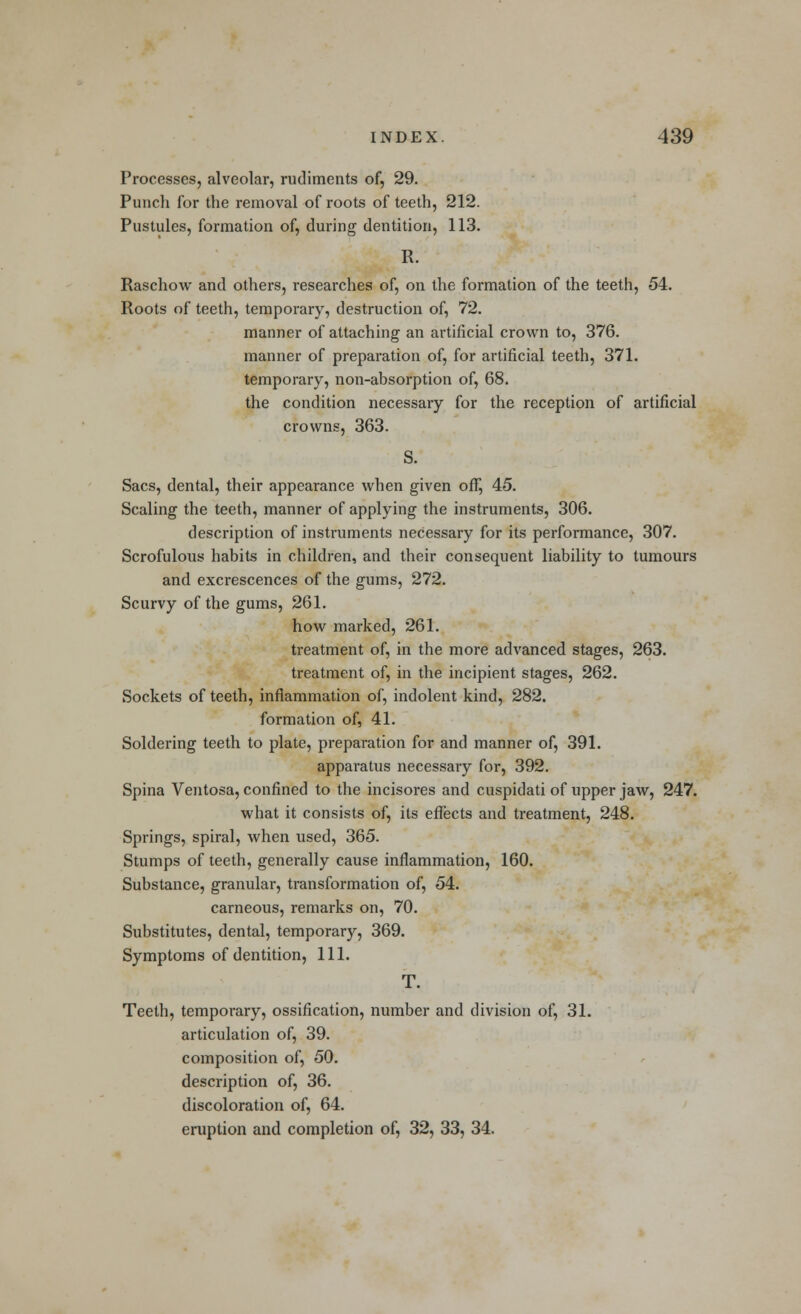 Processes, alveolar, rudiments of, 29. Punch for the removal of roots of teeth, 212. Pustules, formation of, during dentition, 113. R. Raschow and others, researches of, on the formation of the teeth, 54. Roots of teeth, temporary, destruction of, 72. manner of attaching an artificial crown to, 376. manner of preparation of, for artificial teeth, 371. temporary, non-absorption of, 68. the condition necessary for the reception of artificial crowns, 363. S. Sacs, dental, their appearance when given off, 45. Scaling the teeth, manner of applying the instruments, 306. description of instruments necessary for its performance, 307. Scrofulous habits in children, and their consequent liability to tumours and excrescences of the gums, 272. Scurvy of the gums, 261. how marked, 261. treatment of, in the more advanced stages, 263. treatment of, in the incipient stages, 262. Sockets of teeth, inflammation of, indolent kind, 282. formation of, 41. Soldering teeth to plate, preparation for and manner of, 391. apparatus necessary for, 392. Spina Ventosa, confined to the incisores and cuspidati of upper jaw, 247. what it consists of, its effects and treatment, 248. Springs, spiral, when used, 365. Stumps of teeth, generally cause inflammation, 160. Substance, granular, transformation of, 54. carneous, remarks on, 70. Substitutes, dental, temporary, 369. Symptoms of dentition, 111. T. Teeth, temporary, ossification, number and division of, 31. articulation of, 39. composition of, 50. description of, 36. discoloration of, 64. eruption and completion of, 32, 33, 34.