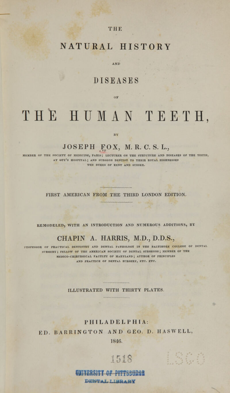 THE NATURAL HISTORY AND DISEASES OF THE HUMAN TEETH, BY JOSEPH FOX, M. R. C. S. L., MEMBER OF THE SOCIETY OF MEDICINE, PARIS ; LECTURER ON THE STRUCTURE AND DISEASES OF THE TEETH, AT guy's HOSPITAL ; AND SURGEON DENTIST TO THEIR ROYAL HIGHNESSES THE DUKES OF KENT AND SUSSEX. FIRST AMERICAN FROM THE THIRD LONDON EDITION. REMODELED, WITH AN INTRODUCTION AND NUMEROUS ADDITIONS, BY CHAPIN A. HARRIS, M.D., D.D.S., r'ROFESSOR OF PRACTICAL DENTISTRY AND DENTAL PATHOLOGY IN THE BALTIMORE COLLEGE OF DENTAL SURGERY ; FELLOW OF THE AMERICAN SOCIETY OF DENTAL SURGEONS ; MEMBER OF THE MEDICO-CHIRURGICAL FACULTY OF MARYLAND ; AUTHOR OF PRINCIPLES AND PRACTICE OF DENTAL SURGERY, ETC. ETC. ILLUSTRATED WITH THIRTY PLATES. PHILADELPHIA: ED. BARRINGTON AND GEO. D. HASWELL, 1846. 1518 WiyERSlTT OF PITTSm^ PgWTAI. T.TBB^RY