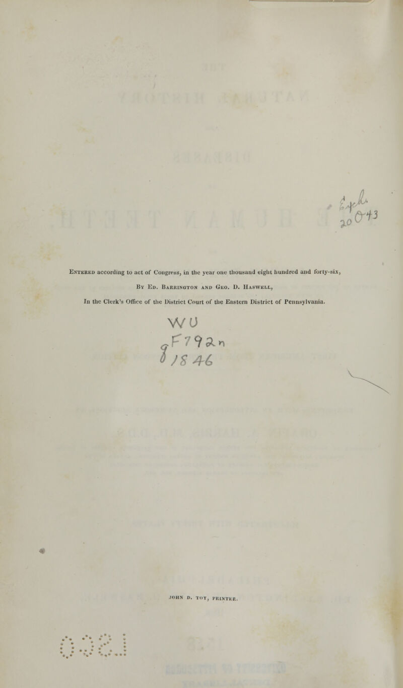 ,• tJ^' 'f %o &-ii Entered according to act of Congress, in the year one tliousand eight hundred and Ibrty-sLx, By Kd. Barrington and Geo. D. Haswell, In the Clerk's Office of tlie District Court of the Eastern District of Pennsylvania. WU 0 /S4-^ JOHN D. TOT, I-niNTER. • -• ■■• «