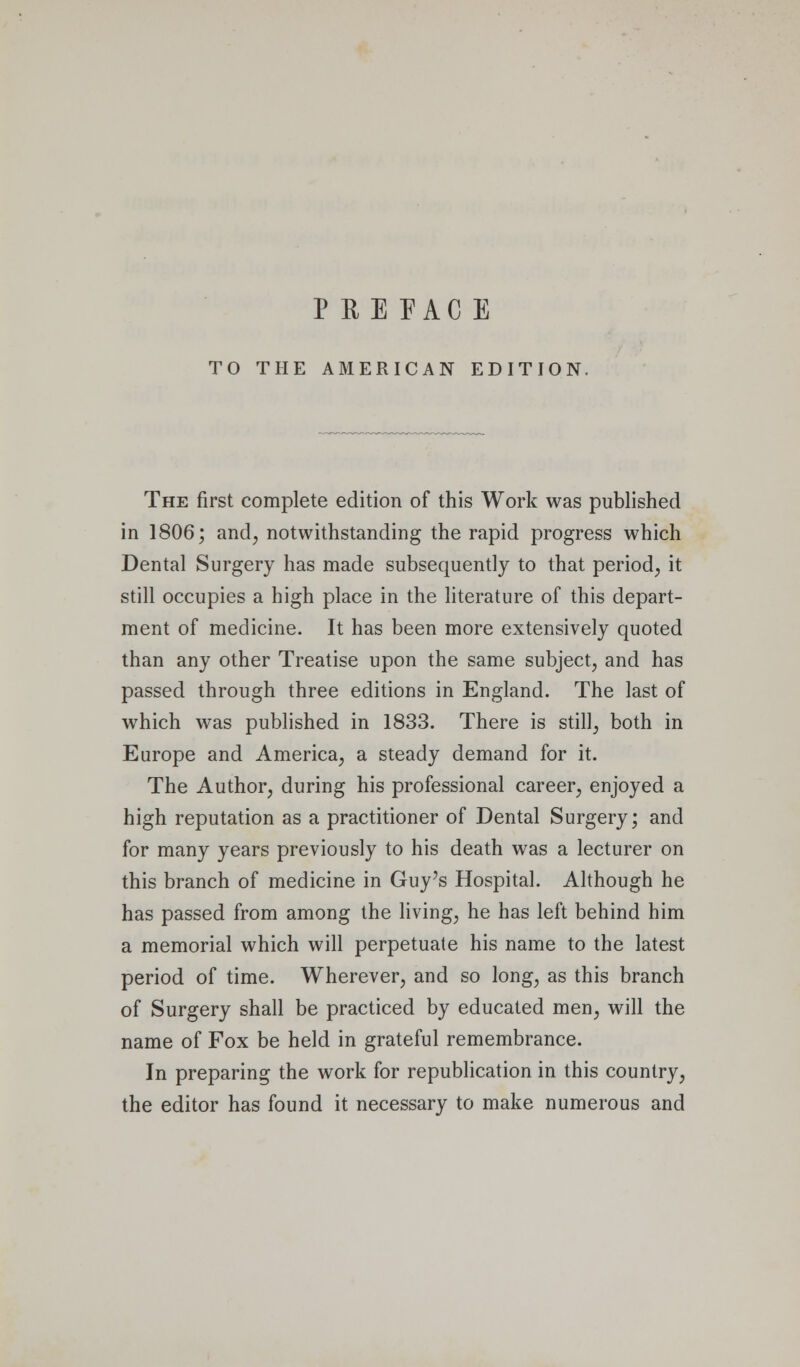 PEE PAG E TO THE AMERICAN EDITION. The first complete edition of this Work was published in 1806; and, notwithstanding the rapid progress which Dental Surgery has made subsequently to that period, it still occupies a high place in the literature of this depart- ment of medicine. It has been more extensively quoted than any other Treatise upon the same subject, and has passed through three editions in England. The last of which was published in 1833. There is still, both in Europe and America, a steady demand for it. The Author, during his professional career, enjoyed a high reputation as a practitioner of Dental Surgery; and for many years previously to his death was a lecturer on this branch of medicine in Guy's Hospital. Although he has passed from among the living, he has left behind him a memorial which will perpetuate his name to the latest period of time. Wherever, and so long, as this branch of Surgery shall be practiced by educated men, will the name of Fox be held in grateful remembrance. In preparing the work for republication in this country, the editor has found it necessary to make numerous and