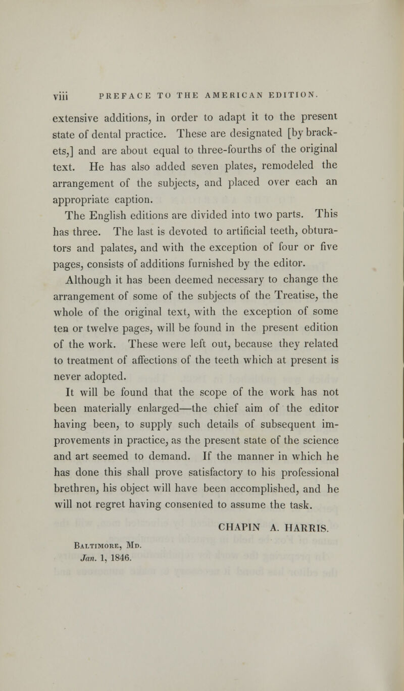 Viii PREFACE TO THE AMERICAN EDITION. extensive additions, in order to adapt it to the present state of dental practice. These are designated [by brack- ets,] and are about equal to three-fourths of the original text. He has also added seven plates, remodeled the arrangement of the subjects, and placed over each an appropriate caption. The English editions are divided into two parts. This has three. The last is devoted to artificial teeth, obtura- tors and palates, and with the exception of four or five pages, consists of additions furnished by the editor. Although it has been deemed necessary to change the arrangement of some of the subjects of the Treatise, the whole of the original text, with the exception of some ten or twelve pages, will be found in the present edition of the work. These were left out, because they related to treatment of affections of the teeth which at present is never adopted. It will be found that the scope of the work has not been materially enlarged—the chief aim of the editor having been, to supply such details of subsequent im- provements in practice, as the present state of the science and art seemed to demand. If the manner in which he has done this shall prove satisfactory to his professional brethren, his object will have been accomplished, and he will not regret having consented to assume the task. CHAPIN A. HARRIS. Baltimore, Md.