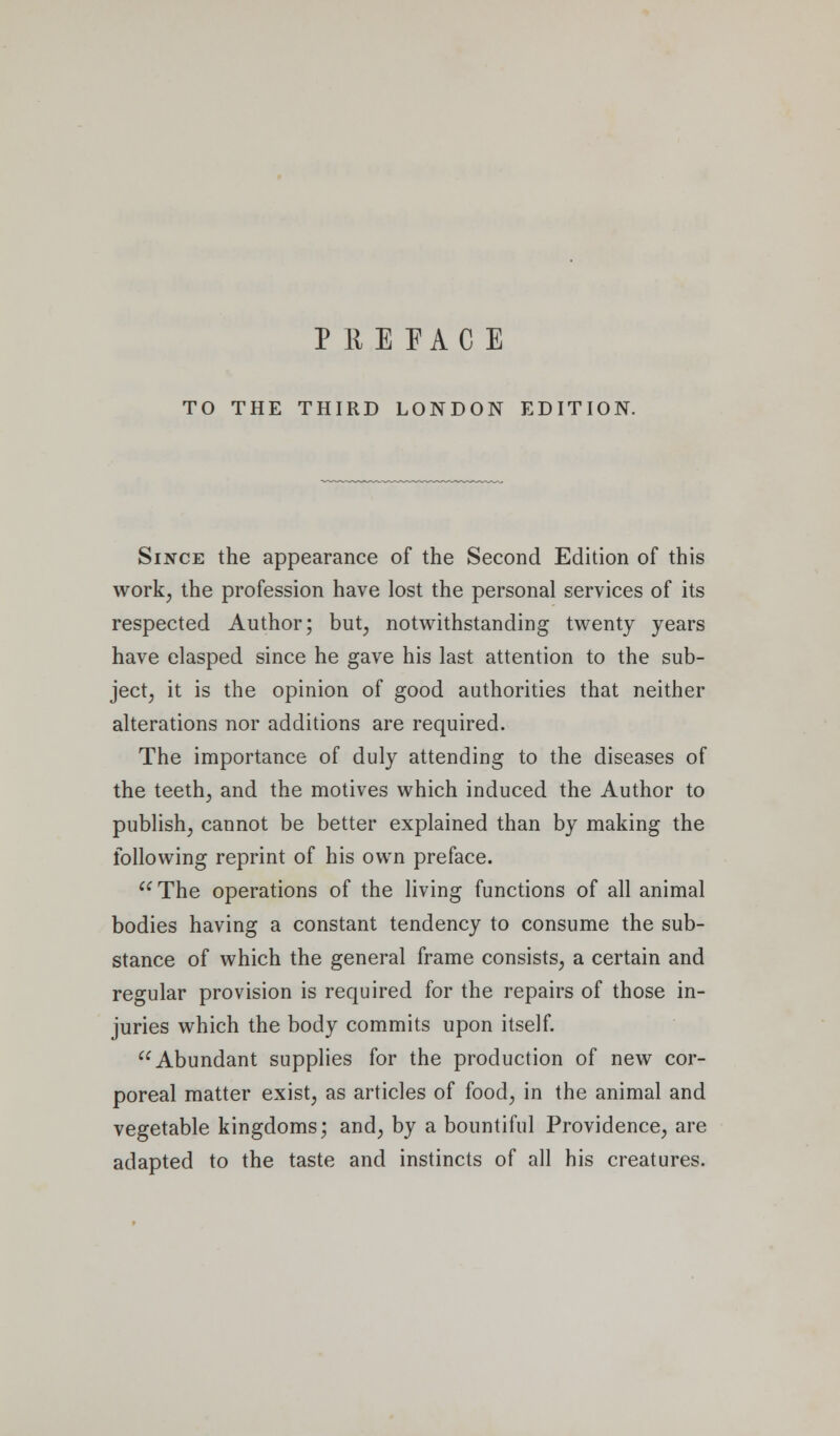 TO THE THIRD LONDON EDITION. Since the appearance of the Second Edition of this work^ the profession have lost the personal services of its respected Author; but, notwithstanding twenty years have clasped since he gave his last attention to the sub- ject, it is the opinion of good authorities that neither alterations nor additions are required. The importance of duly attending to the diseases of the teeth, and the motives which induced the Author to publish, cannot be better explained than by making the following reprint of his own preface.  The operations of the living functions of all animal bodies having a constant tendency to consume the sub- stance of which the general frame consists, a certain and regular provision is required for the repairs of those in- juries which the body commits upon itself. Abundant supplies for the production of new cor- poreal matter exist, as articles of food, in the animal and vegetable kingdoms; and, by a bountiful Providence, are adapted to the taste and instincts of all his creatures.