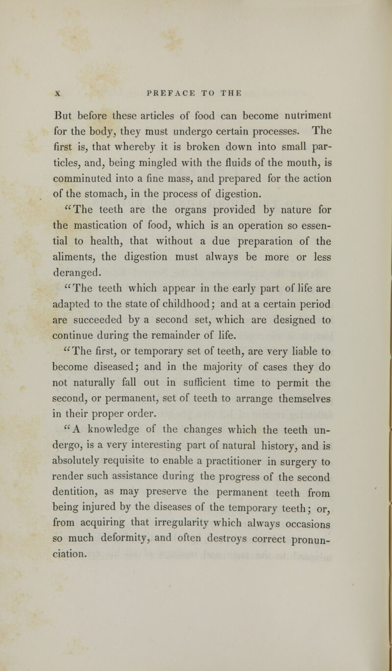 But before these articles of food can become nutriment for the body, they must undergo certain processes. The first is, that whereby it is broken down into small par- ticles, and, being mingled with the fluids of the mouth, is comminuted into a fine mass, and prepared for the action of the stomach, in the process of digestion. The teeth are the organs provided by nature for the mastication of food, which is an operation so essen- tial to health, that without a due preparation of the aliments, the digestion must always be more or less deranged. The teeth which appear in the early part of life are adapted to the state of childhood; and at a certain period are succeeded by a second set, which are designed to continue during the remainder of life. The first, or temporary set of teeth, are very liable to become diseased; and in the majority of cases they do not naturally fall out in sufficient time to permit the second, or permanent, set of teeth to arrange themselves in their proper order. A knowledge of the changes which the teeth un- dergo, is a very interesting part of natural history, and is absolutely requisite to enable a practitioner in surgery to render such assistance during the progress of the second dentition, as may preserve the permanent teeth from being injured by the diseases of the temporary teeth; or, from acquiring that irregularity which always occasions so much deformity, and often destroys correct pronun- ciation.