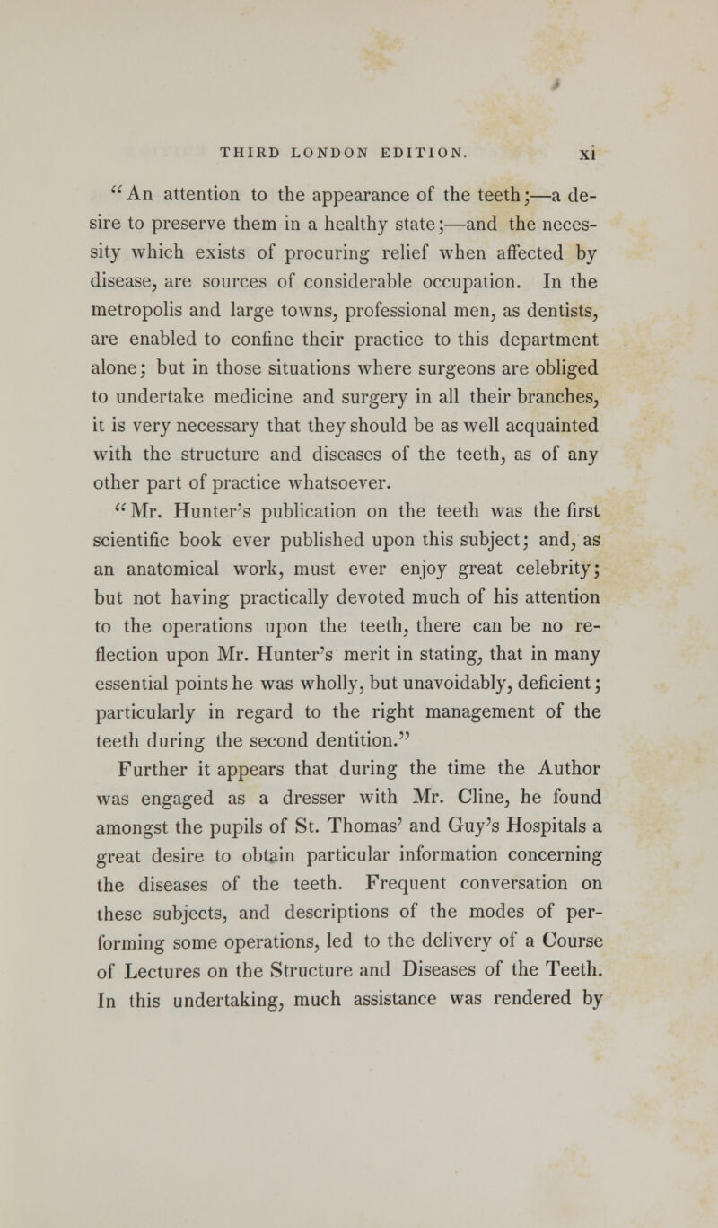  An attention to the appearance of the teeth;—a de- sire to preserve them in a healthy state;—and the neces- sity which exists of procuring relief when affected by disease, are sources of considerable occupation. In the metropolis and large towns, professional men, as dentists, are enabled to confine their practice to this department alone; but in those situations where surgeons are obliged to undertake medicine and surgery in all their branches, it is very necessary that they should be as well acquainted with the structure and diseases of the teeth, as of any other part of practice whatsoever.  Mr. Hunter's publication on the teeth was the first scientific book ever published upon this subject; and, as an anatomical work, must ever enjoy great celebrity; but not having practically devoted much of his attention to the operations upon the teeth, there can be no re- flection upon Mr. Hunter's merit in stating, that in many essential points he was wholly, but unavoidably, deficient; particularly in regard to the right management of the teeth during the second dentition. Further it appears that during the time the Author was engaged as a dresser with Mr. Cline, he found amongst the pupils of St. Thomas' and Guy's Hospitals a great desire to obtain particular information concerning the diseases of the teeth. Frequent conversation on these subjects, and descriptions of the modes of per- forming some operations, led to the delivery of a Course of Lectures on the Structure and Diseases of the Teeth. In this undertaking, much assistance was rendered by