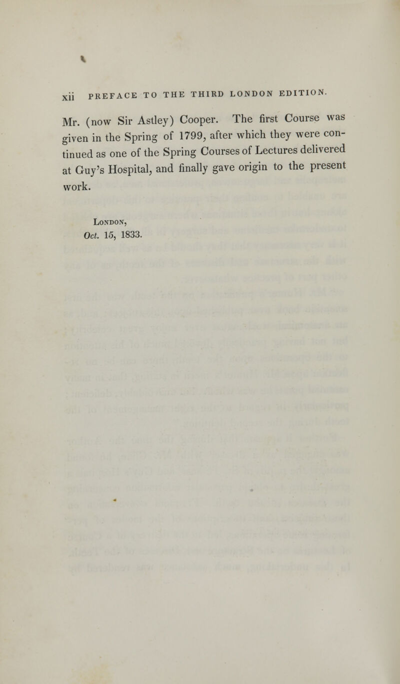 Mr. (now Sir Astley) Cooper. The first Course was given in the Spring of 1799, after which they were con- tinued as one of the Spring Courses of Lectures deUvered at Guy's Hospital, and finally gave origin to the present work. London,